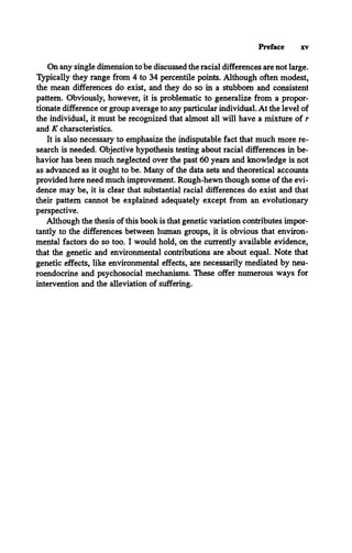 Preface xv
On any single dimension to be discussed the racial differences are not large.
Typically they range from 4 to 34 percentile points. Although often modest,
the mean differences do exist, and they do so in a stubborn and consistent
pattern. Obviously, however, it is problematic to generalize from a propor­
tionate difference or group average to any particular individual. At the level of
the individual, it must be recognized that almost all will have a mixture of r
and K characteristics.
It is also necessary to emphasize the indisputable fact that much more re­
search is needed. Objective hypothesis testing about racial differences in be­
havior has been much neglected over the past 60 years and knowledge is not
as advanced as it ought to be. Many of the data sets and theoretical accounts
provided here need much improvement. Rough-hewn though some of the evi­
dence may be, it is clear that substantial racial differences do exist and that
their pattern cannot be explained adequately except from an evolutionary
perspective.
Although the thesis of this book is that genetic variation contributes impor­
tantly to the differences between human groups, it is obvious that environ­
mental factors do so too. I would hold, on the currently available evidence,
that the genetic and environmental contributions are about equal. Note that
genetic effects, like environmental effects, are necessarily mediated by neu­
roendocrine and psychosocial mechanisms. These offer numerous ways for
intervention and the alleviation of suffering.
 