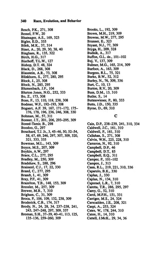 340 Race, Evolution, and Behavior
Besch, P.K., 271, 308
Bessel, F.W., 20
Bhatnager, A .S ., 169, 323
Bigler, E .D ., 335
Bilek, M .K ., 37, 314
Binet, A ., 20, 29, 30, 38, 40
Bingham, R ., 135, 322
Birch, H .G ., 317
Bischoff, T.L.W ., 127
Bishop, D.T. 48, 324
Black, D ., 268, 308
Blaustein, A .R ., 73, 308
Blinkhom, S., 277, 280, 295
Block, J., 25, 308
Block, N ., 285, 295
Blumenbach, J.F ., 104
Blurton Jones, N .G ., 252, 333
Bo, Z ., 173, 308
Boas, F , 13, 110, 118, 238, 308
Bodmer, W.F., 192-193, 308
Bogaert, A.F. 39, 167, 171-172, 175­
176, 178, 196, 236, 246, 308, 330
Bohman, M ., 57, 311
Bonner, J.T ., 201, 206, 293-295, 309
Bonné-Tamir, B ., 298
Boodoo, G ., 297
Bouchard, T.J. Jr., 3,45-46,50,52-54,
58, 67, 69, 246, 297, 307, 309, 320,
321, 333, 335
Bowman, M .L ., 143, 309
Boyce, M .S ., 207, 309
Boykin, A.W ., 297
Brace, C .L ., 277, 295
Bradley, M ., 250, 309
Bradshaw, S., 288, 296
Brainerd, C .J., 17, 22, 330
Brand, C ., 277, 295
Brandt, I., 41, 309
Bray, P.F., 41, 309
Brazelton, T.B., 148, 153, 309
Bressler, M ., 257, 309
Brewer, M .B ., 7, 310
Brigham, C ., 31, 309
Broca, P , 106, 109, 132, 238, 309
Broderick, C .B ., 174, 317
Brody, N ., 24, 28, 34, 237-238, 241,
243, 247-248, 297, 309, 337
Broman, S.H ., 37-39,40-41,113,125,
135-136, 259-260, 309
Brooks, L ., 192, 309
Brown, M .H ., 219, 309
Browne, M .W ., 277, 295
Brunner, E ., 323
Bryant, N .J., 77, 309
Bryga, H ., 209, 328
Budnik, A ., 317
Buffon, G .L . de., 101-102
Buj, V., 137, 309
Bulmer, M .G ., 165, 214, 309
Burfoot, A ., 163, 309
Buigess, R .L ., 75, 321
Burke, B.W ., 52, 312
Burley, N ., 76, 309, 336
Burt, C ., 10, 13
Burton, R.V., 20, 309
Buss, D .M ., 13, 310
Butler, S., 14
Buttenwieser, P , 80, 333
Butts, J.D ., 150, 335
Byme, D ., 69, 310
C
Cain, D.P., 238-239, 241, 310, 334
Caldwell, J.C ., 161, 310
Caldwell, P , 161, 310
Callahan, S., 271, 308
Calvin, W .H., 225, 228, 310
Cameron, N ., 92, 310
Campbell, D.P., 46
Campbell, D.T., 85
Campbell, E .Q ., 311
Camper, P , 101-102
Campos, J., 313
Cann, R .L ., 219, 221, 310, 336
Caparulo, B .K ., 330
Caplan, J., 330
Caplan, N ., 134, 310
Caporael, L .R ., 7, 310
Caretta, T.R., 286, 295, 297
Carey, G ., 52, 310
Carol, M .P.H., 151, 331
Carriger, M .S ., 24, 324
Carscadden, J.E ., 208, 321
Caspi, A ., 253, 324
Cates, W., 178, 244, 310
Caton, H ., 14, 310
Cattell, J.M cK ., 29, 34, 36
 