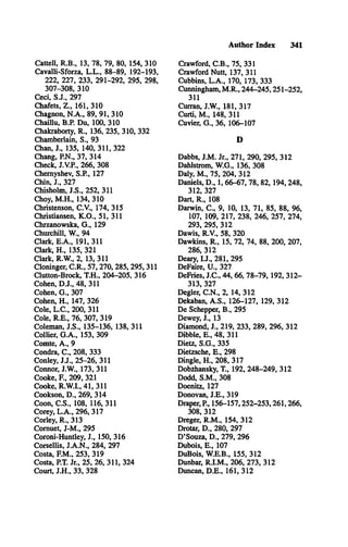 Author Index 341
Cattell, R .B ., 13, 78, 79, 80, 154, 310
Cavalli-Sforza, L .L ., 88-89, 192-193,
222, 227, 233, 291-292, 295, 298,
307-308, 310
Ceci, S .J., 297
Chafets, Z ., 161, 310
Chagnon, N .A ., 89, 91, 310
Chaillu, B.P. Du, 100, 310
Chakraborty, R ., 136, 235, 310, 332
Chamberlain, S., 93
Chan, J., 135, 140, 311, 322
Chang, P.N., 37, 314
Check, J.V.P., 266, 308
Chernyshev, S.R , 127
Chin, J., 327
Chisholm, J.S ., 252, 311
Choy, M .H ., 134, 310
Christenson, C .V ., 174, 315
Christiansen, K .O ., 51, 311
Chrzanowska, G ., 129
Churchill, W., 94
Clark, E .A ., 191, 311
Clark, H ., 135, 321
Clark, R.W ., 2, 13, 311
Cloninger, C .R ., 57,270,285, 295,311
Clutton-Brock, T.H ., 204-205, 316
Cohen, D .J., 48, 311
Cohen, G ., 307
Cohen, H ., 147, 326
Cole, L .C ., 200, 311
Cole, R .E ., 76, 307, 319
Coleman, J.S ., 135-136, 138, 311
Collier, G .A ., 153, 309
Comte, A ., 9
Condra, C ., 208, 333
Conley, J.J., 25-26, 311
Connor, J.W ., 173, 311
Cooke, E , 209, 321
Cooke, R.W .I., 41, 311
Cookson, D ., 269, 314
Coon, C .S ., 108, 116, 311
Corey, L .A ., 296, 317
Corley, R ., 313
Comuet, J-M ., 295
Coroni-Huntley, J., 150, 316
Corsellis, J.A .N ., 284, 297
Costa, E M ., 253, 319
Costa, P.T. Jr., 25, 26, 311, 324
Court, J.H ., 33, 328
Crawford, C .B ., 75, 331
Crawford Nutt, 137, 311
Cubbins, L .A ., 170, 173, 333
Cunningham, M .R ., 244-245,251-252,
311
Curran, J.W ., 181, 317
Curti, M ., 148, 311
Cuvier, G ., 36, 106-107
D
Dabbs, J.M . Jr., 271, 290, 295, 312
Dahlström, W .G., 136, 308
Daly, M ., 75, 204, 312
Daniels, D ., 1, 66-67, 78, 82,194,248,
312, 327
Dart, R ., 108
Darwin, C ., 9, 10, 13, 71, 85, 88, 96,
107, 109, 217, 238, 246, 257, 274,
293, 295, 312
Dawis, R.V., 58, 320
Dawkins, R ., 15, 72, 74, 88, 200, 207,
286, 312
Deary, I.J., 281, 295
DeFaire, U ., 327
DeFries, J.C ., 44, 66, 78-79,192, 312­
313, 327
Degler, C .N ., 2, 14, 312
Dekaban, A .S ., 126-127, 129, 312
De Schepper, B ., 295
Dewey, J., 13
Diamond, J., 219, 233, 289, 296, 312
Dibble, E., 48, 311
Dietz, S .G ., 335
Dietzsche, E., 298
Dingle, H ., 208, 317
Dobzhansky, T., 192, 248-249, 312
Dodd, S.M ., 308
Doenitz, 127
Donovan, J.E ., 319
Draper, P , 156-157,252-253,261,266,
308, 312
Dreger, R .M ., 154, 312
Drotar, D ., 280, 297
D ’Souza, D ., 279, 296
Dubois, E ., 107
DuBois, W .E.B., 155, 312
Dunbar, R .I.M ., 206, 273, 312
Duncan, D .E ., 161, 312
 