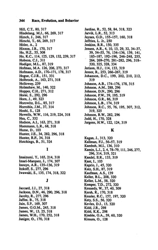 344 Race, Evolution, and Behavior
H ill, C.T ., 80, 317
Hindelang, M .J., 66, 269, 317
Hirsch, J., 246, 317
Hirschi, T., 66, 269, 317
Hitler, A ., 2
Hixson, J.R ., 170, 317
Ho, H .Z ., 55, 308
Ho, K .C ., 114, 125, 129, 132, 239, 317
Hobson, C .J., 311
Hodiger, M .L ., 87, 319
Hofman, M .A . 126, 206, 273, 317
Hofmann, A .D ., 170-171, 178, 317
Hogue, C .J.R ., 151, 331
Holbrook, A ., 163, 271, 318
Holloway, 239
Holmshaw, M ., 140, 322
Hopper, C .H ., 271, 312
Horai, S., 292, 296
Hom, J., 49, 323
Horowitz, D .L ., 85, 317
Horrobin, J.M ., 37, 314
Hoshi, S ., 128
Howells, W.W., 116, 219, 224, 318
Hsu, C ., 332
Hudson, A .I., 163, 271, 318
Huesmann, L .R ., 68, 318
Hume, D ., 103
Hunter, J.E ., 34, 282, 296, 318
Hunter, R.F., 34, 318
Hutchings, B ., 51, 324
I
Imaizumi, Y., 165, 214, 318
Imari-Marquez, J., 174, 307
Inouye, A .R ., 135-136, 319
Itzkoff, S., 277, 296
Iwawaki, S., 135, 174, 318, 322
J
Jaccard, J.J., 27, 318
Jackson, D .N ., 46, 290, 296, 318
Jacoby, R ., 277, 296
Jaffee, B ., 75, 318
Jain, S.P., 169, 307
James, G .G .M ., 245, 318
James, W., 13, 25, 318
James, W .H., 170, 252, 318
Janiger, O ., 170, 318
Jardine, R ., 52, 58, 84, 318, 323
Jarvik, L .R ., 52, 313
Jaynes, G .D ., 155-157, 160, 318
Jeffries, L. Jr., 250
Jenkins, R .R ., 150, 335
Jensen, A .R ., 4, 10, 13, 29, 32, 34-37,
39, 54-55, 76, 134-136, 139, 141,
185-187, 192-196, 246-248, 255,
264, 269-270, 281-282, 296, 318­
320, 325, 328, 334
Jerison, H .J., 114, 133, 319
Jessor, R ., 253, 266-267, 319
Johanson, D .C ., 199, 202, 210, 212,
319
Johnson, A .B ., 174-176, 178, 315
Johnson, A .M ., 288, 296
Johnson, D .N ., 290, 296
Johnson, F.W., 39, 195, 319
Johnson, G .R ., 86, 319
Johnson, L .B ., 174, 319
Johnson, R .C ., 55, 76, 195, 307, 312,
319, 325
Johnson, R.W ., 282, 296
Judd, H ., 170, 328
Jurgens, H.W ., 122, 124, 319
K
Kagan, J., 313, 320
Kallman, F.J., 56-57, 319
Kamboh, M .I., 136, 310
Kamin, L .J., 2 ,4,78-79, 111, 246,277,
296, 314, 319, 321
Kandel, E .R ., 133, 319
Kant, I., 103
Kaprio, J., 45, 320
Katz, S.H ., 87, 319
Kaufman, A .S ., 139
Keller, B .L ., 208, 320
Keller, L .M ., 58, 320
Kemper, T.D ., 272, 320
Kennedy, W., 37, 40, 309
Kersh, R ., 170, 318
Kessler, R .C ., 157, 197, 320
Kety, S.S ., 56, 320
Kevles, D .J., 13, 320
Kidd, J.R ., 298
Kidd, K .K ., 298
Kimble, G .A ., 59, 60, 320
Kimura, O ., 128
 