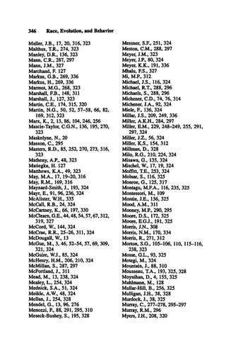 346 Race, Evolution, and Behavior
Mailer, J.B ., 17, 20, 316, 323
Malthus, T.R., 274, 323
Manley, D .R ., 136, 323
Mann, C .R ., 287, 297
Mann, J.M ., 327
Marchand, F. 127
Markus, G .B ., 269, 336
Markus, H ., 269, 336
Marmot, M .G ., 268, 323
Marshall, F.B., 148, 311
Marshall, J., 127, 323
Martin, C .E ., 174, 315, 320
Martin, N .G ., 50, 52, 57-58, 66, 82,
169, 312, 323
Marx, K ., 2, 13, 86, 104, 246, 256
Mascie-Taylor, C .G .N ., 136, 195, 270,
323
Maskelyne, N ., 20
Masson, C ., 295
Masters, R .D ., 85, 252, 270, 273, 316,
323
Matheny, A.P., 48, 323
Matiegka, H. 127
Matthews, K .A ., 49, 323
May, M .A ., 17, 19-20, 316
May, R .M ., 169, 316
Maynard-Smith, J., 193, 324
Mayr, E ., 91, 96, 236, 324
McAlister, W .H., 335
M cCall, R .B ., 24, 324
McCartney, K ., 66, 197, 330
M cCleam , G .E ., 44,48,54,57,67,312,
319, 327
McCord, W., 144, 324
McCrae, R .R ., 25-26, 311, 324
McDougall, W., 13
M cGue, M ., 3, 46, 52-54, 57, 69, 309,
321, 324
McGuire, W .J., 85, 324
McHenry, H .M ., 206, 210, 324
McMillan, S ., 287, 297
McPortland, J., 311
Mead, M ., 13, 238, 324
Mealey, L ., 254, 324
Mednick, S .A ., 51, 324
Meikle, A.W ., 48, 324
Mellan, J., 254, 328
Mendel, G ., 13, 96, 276
Menozzi, P , 88, 291, 295, 310
Meseck-Bushey, S., 195, 328
Messner, S.F., 251, 324
Meston, C .M ., 288, 297
Meyer, J.M ., 323
Meyer, J.P., 80, 324
Meyer, K .K ., 191, 336
Mhalu, F.S., 327
M i, M.P., 312
Michael, J.S ., 116, 324
Michael, R.T., 288, 296
Michaels, S ., 288, 296
Michener, C .D ., 74, 76, 314
Michener, J.A ., 92, 324
Miele, R , 136, 324
Millar, J.S ., 209, 249, 336
Miller, A .K .H ., 284, 297
Miller, E .M ., 229, 248-249, 255, 291,
297, 324
Miller, J.Z ., 56, 324
Miller, K .S ., 154, 312
Millman, D ., 328
Milo, R .G ., 210, 224, 324
Misawa, G ., 135, 324
Mischel, W., 17, 19, 324
Moffitt, T.E., 253, 324
Molnar, S ., 116, 325
Monroe, G ., 125, 317
Montagu, M .F.A ., 116, 235, 325
Montessori, M ., 109
Montie, J.E ., 136, 325
Mood, A .M ., 311
Mooney, M.P., 290, 295
Moore, D .S., 172, 325
Moore, E .G .J., 191, 325
Morris, J.N ., 308
Morris, N .M ., 170, 334
Morris, R ., 271, 312
Morton, S .G ., 105-106, 110, 115-116,
238, 323
Mosse, G .L ., 93, 325
Motegi, M ., 324
Mountain, J., 88, 310
Mousseau, T .A ., 193, 325, 328
Moynihan, D ., 4, 155, 325
Muhlmann, M ., 128
Mullar-Hill, B ., 256, 325
Mulligan, J.H ., 38, 328
Murdock, J., 38, 325
Murray, C ., 277-278, 295-297
Murray, R .M ., 296
Myers, J.H ., 208, 320
 
