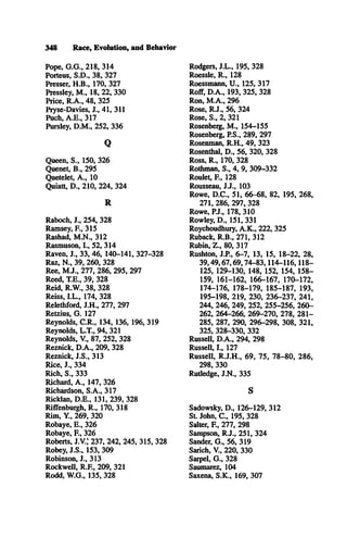 348 Race, Evolution, and Behavior
Pope, G .G ., 218, 314
Porteus, S.D ., 38, 327
Presser, H .B ., 170, 327
Pressley, M ., 18, 22, 330
Price, R .A ., 48, 325
Pryse-Davies, J., 41, 311
Puch, A .E ., 317
Pursley, D .M ., 252, 336
Q
Queen, S ., 150, 326
Quenet, B ., 295
Quetelet, A ., 10
Quiatt, D ., 210, 224, 324
R
Raboch, J., 254, 328
Ramsey, F., 315
Rashad, M .N ., 312
Rasmuson, I., 52, 314
Raven, J., 33, 46, 140-141, 327-328
Raz, N ., 39, 260, 328
Ree, M .J., 277, 286, 295, 297
Reed, T.E., 39, 328
Reid, R.W ., 38, 328
Reiss, I.L ., 174, 328
Relethford, J.H ., 277, 297
Retzius, G . 127
Reynolds, C .R ., 134, 136, 196, 319
Reynolds, L.T ., 94, 321
Reynolds, V., 87, 252, 328
Reznick, D .A ., 209, 328
Reznick, J.S ., 313
Rice, J., 334
Rich, S ., 333
Richard, A ., 147, 326
Richardson, S.A ., 317
Ricklan, D .E ., 131, 239, 328
Riffenburgh, R ., 170, 318
Rim, Y , 269, 320
Robaye, E ., 326
Robaye, E , 326
Roberts, J.V.,K237, 242, 245, 315, 328
Robey, J.S ., 153, 309
Robinson, J., 313
Rockwell, R .E , 209, 321
Rodd, W .G., 135, 328
Rodgers, J.L ., 195, 328
Roessle, R ., 128
Roessmann, U ., 125, 317
Roff, D .A ., 193, 325, 328
Ron, M .A ., 296
Rose, R .J., 56, 324
Rose, S., 2, 321
Rosenberg, M ., 154-155
Rosenberg, P.S., 289, 297
Rosenman, R .H ., 49, 323
Rosenthal, D ., 56, 320, 328
Ross, R ., 170, 328
Rothman, S., 4, 9, 309-332
Roulet, E , 128
Rousseau, J.J., 103
Rowe, D .C ., 51, 66-68, 82, 195, 268,
271, 286, 297, 328
Rowe, P.J., 178, 310
Rowley, D ., 151, 331
Roychoudhury, A .K ., 222, 325
Ruback, R .B ., 271, 312
Rubin, Z ., 80, 317
Rushton, J.P., 6-7, 13, 15, 18-22, 28,
39,49,67,69,74-83,114-116,118­
125, 129-130, 148, 152, 154, 158­
159, 161-162, 166-167, 170-172,
174-176, 178-179, 185-187, 193,
195-198, 219, 230, 236-237, 241,
244, 246, 249, 252, 255-256, 260­
262, 264-266, 269-270, 278, 281­
285, 287, 290, 296-298, 308, 321,
325, 328-330, 332
Russell, D .A ., 294, 298
Russell, I., 127
Russell, R .J.H ., 69, 75, 78-80, 286,
298, 330
Rutledge, J.N ., 335
S
Sadowsky, D ., 126-129, 312
St. John, C ., 195, 328
Salter, E , 277, 298
Sampson, R .J., 251, 324
Sander, G ., 56, 319
Sarich, V., 220, 330
Sarpel, G ., 328
Saumarez, 104
Saxena, S .K ., 169, 307
 