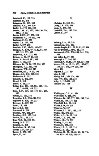 350 Race, Evolution, and Behavior
Takahashi, K ., 128, 333
Takahata, N ., 296
Takayama, M ., 169, 332
Tamaran, R .H ., 208, 320
Tanfer, K ., 170, 173, 333
Tanner, J.M ., 65, 132, 149-150, 214,
216, 313, 333
Tanner, R .E .S., 87, 252, 328
Tashakkori, A ., 154-155, 333
Taubman, P., 55, 333
Taylor, C .E ., 208, 333
Taylor, J., 277, 298
Teasdale, T.W., 55-56, 332-333
Tellegen, A ., 3 ,4 6 ,4 9 -5 0 ,5 2 ,6 7 ,309­
310, 321, 333, 335
Templeton, A .R ., 223, 333
Terman, L ., 30, 37, 80, 333
Tesser, A ., 84-85, 185, 333
Thiele, H . 169, 323
Thiessen, D ., 74, 76, 277, 298, 333
Thompson, V .D ., 155, 333
Thompson, W .R., 85, 317
Thorndike, E .L ., 13, 30, 196
Thome, A .G ., 218, 314, 333
Tiedemann, E , 105
Tishkoff, S., 292, 298
Tizard, J., 317
Toates, E , 65, 333
Tobias, P.V., 111, 113-114, 120, 131­
132, 238-239, 328, 333
Todd, T.W ., 104, 109-110, 131, 239,
333
Tokoro, K ., 169, 332
Tompkins, R .L ., 290-291, 298
Topinard, E , 109, 127, 333
Torrence, R ., 229, 333
Torres, I.J., 328
Tower, R .B ., 330
Townsend, E , 308
Trapnell, P.D., 288, 297
Tremblay, R .E ., 153, 333
Trivers, R .L ., 88, 334
True, W .R., 67, 323, 334
Tsuang, M .T., 323
Tsugane, K ., 296
Turkheimer, B ., 43, 334
'Rimer, C .G ., 224, 334
Turner, S., 158, 320
Tyson, E., 101
U
Ubelaker, D ., 235, 334
Udrey, J.R ., 170, 334
Ueda, R ., 149, 334
Underhill, P.A., 292, 298
Urbina, S., 297
V
Valleroy, L .A ., 87, 319
Vandenberg, S .G ., 312
van den Berghe, P.L., 73,76,85,87,334
van der Dennen, J.M .G ., 86, 334
Vanderwolf, C .H ., 238-239, 241, 310,
334
Van Valen, L ., 37, 334
Vazsonyi, A .T., 286, 297
Vernon, P.A., 37,55,139,308,334-335
Vernon, P.E., 4, 17, 19, 133, 135-137,
154, 157, 173, 279, 298, 334
Vicey, 104
Vigilant, L ., 221, 334
Vine, I., 328
Vining, D .R ., 269, 274, 334
Vint, F.W., 110, 128, 334
Voigt, J., 127-128, 326
Voltaire. 103-104
W
Waddington, C .H ., 61, 334
Wadsworth, J., 288, 296
Wahlsten, D ., 246, 277, 280, 298, 334
Wainer, H ., 134, 138, 335
Wakefield, J.A ., 80, 314
Walder, L .O ., 68, 318
Waldeyer, W 127
Waldman, I.D ., 187, 189, 335
Waller, J.H ., 270, 335
Waller, N .G ., 50, 67, 335
Walters, C .E ., 148, 335
Walters, J.R ., 74, 335
Warning, S ., 82, 332
Warren, N ., 148, 335
Watson, J.B ., 2, 277, 335
Watson, J.S ., 252, 335
Wechsler, D ., 32, 38-40, 46, 54, 78­
80, 135-136, 139, 186-187
 