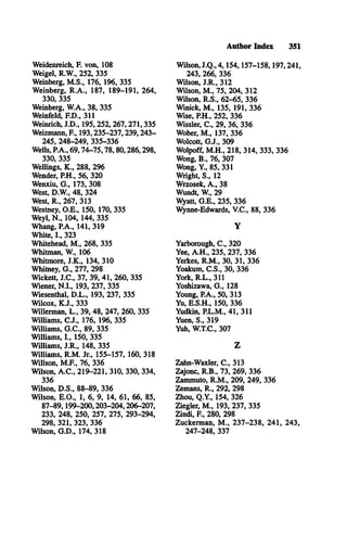 Author Index 351
Weidenreich, F. von, 108
Weigel, R.W ., 252, 335
Weinberg, M .S., 176, 196, 335
Weinberg, R .A ., 187, 189-191, 264,
330, 335
Weinberg, W .A., 38, 335
Weinfeld, F.D ., 311
Weinrich, J.D ., 195,252, 267,271,335
Weizmann, E , 193,235-237,239,243­
245, 248-249, 335-336
Wells, P.A., 69,74-75,78,80,286,298,
330, 335
Wellings, K ., 288, 296
Wender, P.H., 56, 320
Wenxiu, G ., 173, 308
West, D.W ., 48, 324
West, R ., 267, 313
Westney, O .E ., 150, 170, 335
Weyl, N ., 104, 144, 335
Whang, P.A., 141, 319
White, L , 323
Whitehead, M ., 268, 335
Whitman, W , 106
Whitmore, J.K ., 134, 310
Whitney, G ., 277, 298
Wickett, J.C ., 37, 39, 41, 260, 335
Wiener, N .I., 193, 237, 335
Wiesenthal, D .L ., 193, 237, 335
Wilcox, K .J., 333
Willerman, L ., 39, 48, 247, 260, 335
Williams, C .J., 176, 196, 335
Williams, G .C ., 89, 335
Williams, L , 150, 335
Williams, J.R ., 148, 335
Williams, R .M . Jr., 155-157, 160, 318
Willson, M .F., 76, 336
Wilson, A .C ., 219-221, 310, 330, 334,
336
Wilson, D .S., 88-89, 336
Wilson, E .O ., 1, 6, 9, 14, 61, 66, 85,
87-89,199-200,203-204,206-207,
233, 248, 250, 257, 275, 293-294,
298, 321, 323, 336
Wilson, G .D ., 174, 318
Wilson, J.Q ., 4,154,157-158,197,241,
243, 266, 336
Wilson, J.R ., 312
Wilson, M ., 75, 204, 312
Wilson, R .S., 62-65, 336
Winick, M ., 135, 191, 336
Wise, P.H., 252, 336
Wissler, C ., 29, 36, 336
Wober, M ., 137, 336
Wolcott, G .J., 309
Wolpoff, M .H ., 218, 314, 333, 336
Wong, B ., 76, 307
Wong, Y , 85, 331
Wright, S., 12
Wrzosek, A ., 38
Wundt, W , 29
Wyatt, G .E ., 235, 336
Wynne-Edwards, V .C ., 88, 336
Y
Yarborough, C ., 320
Yee, A .H ., 235, 237, 336
Yerkes, R .M ., 30, 31, 336
Yoakum, C .S ., 30, 336
York, R .L ., 311
Yoshizawa, G ., 128
Young, P.A., 50, 313
Yu, E .S.H ., 150, 336
Yudkin, P.L.M ., 41, 311
Yuen, S., 319
Yuh, W .T.C., 307
Z
Zahn-Waxler, C „ 313
Zajonc, R .B ., 73, 269, 336
Zammuto, R .M ., 209, 249, 336
Zemans, R ., 292, 298
Zhou, Q .Y ., 154, 326
Ziegler, M ., 193, 237, 335
Zindi, E , 280, 298
Zuckerman, M ., 237-238, 241, 243,
247-248, 337
 