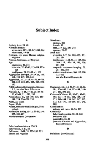 Subject Index
A
Activity level, 28, 48
Adoption studies:
across race, 187-192, 247-248,264
within race, 43-58
Africans, see under Human origins,
Negroids
African-Americans, see Negroids
Age:
aggression, 22, 241
brain size, 37,40-41,113-114,125­
126
intelligence, 24, 29-32, 41, 106
Aggregation principle, 20-29, 36, 106,
114, 120, 219, 237-245
Aggression, 21, 25-28, 48-52, 66-68,
241-242, 252-254, 285, 287, 290,
292
A ID S and sexually transmitted diseases
5, 7, see also Race differences
Altruism, 1, 14-15, 17-20, 26-29,48­
50, 67-68, 211, 290, 292
Amerindians, 37, 105-106, 138, 189—
191, 224, 226-231, 235
Arabs, see Islam
Aryan, 92-94
Asians, see under Human origins, Mon­
goloids
Assortative mating, 11-12,69-80,270,
275, 286-287
Australopithecus {see Homo)
B
Behavioral consistency, 17-29
Behaviorism, 2, 17, 28
Bell curve, 10-11, 33, 277-280, 295
Blacks, see Negroids
Blood tests:
animals, 208
friends, 82
race, 219-223, 247-248
spouses, 76-77
Brain size:
evolution 6-7, 36, 108-109, 231,
292, 294
intelligence, 11-12,36-41,105-106,
109, 125, 132-133, 231, 259,
281-282
magnetic resonance im aging, 39,
281-282, 284
socioeconomic status, 106,113,120,
122-123
see also Race differences in
C
Caucasoids, xiii, 4-6,30,37-41,91,96,
101, 104-106, 110, 113-199, 214­
271, 289, 291-292
China and Chinese, 10, 92-93, 97-99,
103, 107-110, 113, 116, 124, 134­
135, 140-144, 154, 162, 167, 169,
173, 178-179, 185-186, 197, 245,
288
Classification:
animals and races, 94-96, 289
Criminality:
behavioral genetics, 50-52, 285
evolution, 109
personality, 26-27
{see also Altruism and Aggression;
Race differences)
D
Definitions {see Glossary)
353
 