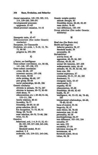 354 Race, Evolution, and Behavior
Dental maturation, 149-150, 205, 212,
214, 259-260, 290-291
Developmental processes:
epigenesis, 61-65
Distal-proximal causation, 14-16
E
Emergenic traits, 45-47
Ethnocentrism (See under Genetic
similarity)
Europeans, see Caucasoids
Evolution, xiv-xviii, 1, 9-10, 13, 70­
73, 88-90
progress in, 292-294
G
g factor, see Intelligence
Gene-culture coevolution, xiv, 66-68,
141-146, 197-198, 275
Gene-culture correlation:
crime, 66-68, 197
economic success, 197-198
life events, 66-68
niche picking, 66-68, 197
peer group, 66-68
social partnerships, 66-68, 286
Genetic similarity:
altruism in animals, 70-74, 287
altruism in humans, 69-75, 80-90
child abuse, 75
ethnocentrism, xiv, 1,85-90; 91-94,
110-111, 286
family relations, 80-81
fecundity, 76-77
friendship, 68-69, 81-85
group selection, 88-91
kin recognition, 71-75, 89, 91
liking, 69, 74-90
mate selection, 69-70, 75-80, 286
twins, 43, 81
Genetics:
behavioral, xvii, 1-4, 9-15, 3 2 ,43­
6 8 ,185-195,227-228,245-248,
284-286
threshold model, 59-61
medical, 3, 8
molecular, xiii, 219-223, 245-248,
285
Genetic weights predict:
attitude strength, 85
friendship choice, 66-68, 82-85
mate choice, 78-80
race differences, 185-195
Group selection (See under Genetic
similarity)
H
Head size (See Brain size)
Health and longevity:
behavior genetics, 56, 67
threshold model, 59
personality, 26
Heritabilities:
activity level, 48
aggression, 48-50, 66, 285
altruism, 48-50, 66
animal life histories, 207-209
anthropometric traits, 46-48
attitudes, 46, 50, 59, 82-88, 185
brain size, 284
combat experience, 67
criminality, 50-51, 67, 82, 285
dominance, 51
emergenic traits, 45-47
emotionality, 52
empathy, 48-50
ethnocentrism, 85-88
friendships, 66-68, 82-85
health, 56, 67
intelligence, 46, 52-55, 66, 78-80,
285
interpersonal relationships, 66-68,
78-80, 82-85
locus o f control, 55-56
longevity, 56, 67
mate choice, 68, 78-80
maturation rate, 61-66
personality, 46-58
psychopatiiology, 56-57
race difference, 185-195, 284
sexuality, 57
sex ratio, 252
sociability, 57-58
television viewing, 67
testosterone, 48
threshold model, 58-61
values, 46, 58
 