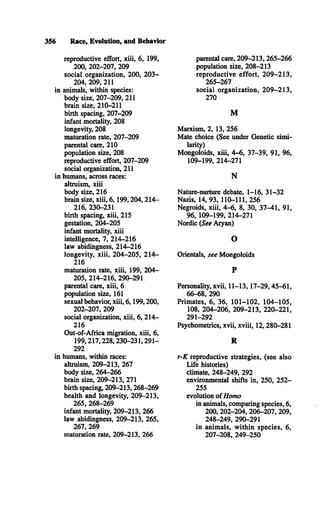 356 Race, Evolution, and Behavior
reproductive effort, xiii, 6, 199,
200, 202-207, 209
social organization, 200, 203­
204, 209, 211
in animals, within species:
body size, 207-209, 211
brain size, 210-211
birth spacing, 207-209
infant mortality, 208
longevity, 208
maturation rate, 207-209
parental care, 210
population size, 208
reproductive effort, 207-209
social organization, 211
in humans, across races:
altruism, xiii
body size, 216
brain size, xiii, 6,199,204,214­
216, 230-231
birth spacing, xiii, 215
gestation, 204-205
infant mortality, xiii
intelligence, 7, 214-216
law abidingness, 214-216
longevity, xiii, 204-205, 214­
216
maturation rate, xiii, 199, 204­
205, 214-216, 290-291
parental care, xiii, 6
population size, 161
sexual behavior, xiii, 6,199,200,
202-207, 209
social organization, xiii, 6, 214­
216
Out-of-Africa migration, xiii, 6,
199,217,228,230-231,291­
292
in humans, within races:
altruism, 209-213, 267
body size, 264-266
brain size, 209-213, 271
birth spacing, 209-213,268-269
health and longevity, 209-213,
265, 268-269
infant mortality, 209-213, 266
law abidingness, 209-213, 265,
267, 269
maturation rate, 209-213, 266
parental care, 209-213,265-266
population size, 208-213
reproductive effort, 209-213,
265-267
social organization, 209-213,
270
M
Marxism, 2, 13, 256
Mate choice (See under Genetic simi­
larity)
Mongoloids, xiii, 4-6, 37-39, 91, 96,
109-199, 214-271
N
Nature-nurture debate, 1-16, 31-32
Nazis, 14, 93, 110-111, 256
Negroids, xiii, 4-6, 8, 30, 37-41, 91,
96, 109-199, 214-271
Nordic (See Aryan)
O
Orientals, see Mongoloids
P
Personality, xvii, 11-13,17-29,45-61,
66-68, 290
Primates, 6, 36, 101-102, 104-105,
108, 204-206, 209-213, 220-221,
291-292
Psychometrics, xvii, xviii, 12, 280-281
R
r-K reproductive strategies, (see also
Life histories)
climate, 248-249, 292
environmental shifts in, 250, 252­
255
evolution of Homo
in animals, comparing species, 6,
200, 202-204, 206-207, 209,
248-249, 290-291
in animals, within species, 6,
207-208, 249-250
 