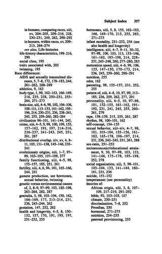 Subject Index 357
in humans, comparing races, xiii,
xv, 204-205, 209-216, 228,
230-231, 249, 262, 290-292
in humans, within races, xv, 209­
213, 264-274
see also, Life-histories
life-history characteristics, 199-216,
290
social class, 195
traits associated with, 203
twinning, 195
Race differences:
A ID S and sexually transmitted dis­
eases, 5,7-8,172,178-183,244,
261-262, 288-289
athletics, 9, 163
body type, 1,98,162-163,166-169,
216, 235, 238, 250-251, 255­
264, 271-273
brain size, xiii, 4-6,98,102,104-106,
108-111,113-133,161-162,195­
196,214,230-231,236,238-241,
245, 255, 259-260, 282-284
civilization 96-101, 141-144, 245,
crime, xiii, 4-5,9,98,100,109,155,
157-162, 191, 197, 214-216,
236-237, 241-243, 245, 251,
261, 287
distributional overlap, xiv, xv, 4, 8­
11,105,131-138,145-146,235­
241
evolutionary origins, xiii, 1-7, 97­
99, 103-105, 107-109, 277
family functioning, xiii, 4 -5, 98,
155-157, 185, 251, 261
fertility, xiii, 4,6,94,161,165-166,
244, 251
gamete production, see hormones,
sexual behavior, twinning
genetic versus environmental causes
of, 2, 8-9,97-99,103,185-198,
263-264, 282, 287
genitalia, 5, 98, 103-104, 150, 162,
166-169, 177, 213-214, 231,
236, 243-244, 262
gestation, 147, 252, 262
health and longevity, 4-5, 8, 150­
152, 157, 170, 191, 195, 197,
251-252, 255
hormones, xiii, 5, 8, 155, 162-163,
166, 169-170, 215, 255, 263,
271-273
infant mortality, 251-252, 254 (see
also health and longevity)
intelligence, xiii, 4-7, 9-11, 30-32,
97-98, 100, 103, 113, 133-146,
161-162, 185-198, 214, 228­
231,245-248,260,277-280,283
maturation speed, xiii, 4 -6,9 9,1 06 ,
125, 147-150, 170-173, 214,
236, 245, 259-260, 290-291
nutrition, 255
odor, 162
parenting, 98, 155-157, 231, 252,
255
pattern of, xiii, 4-8,10,97,99,113—
185, 236, 259, 262, 277, 291
personality, xiii, 4 -5 , 10, 97-98,
101, 152-155, 161-162, 191­
192, 231, 241, 245, 255, 260­
261, 279
rape, 158-159, 215, 255, 261, 287
rhythm, 98, 100-101, 162
self-concept, 154-155
sexual behavior, xiii-xiv, 4 -7, 98,
101, 103-104, 155-156, 161­
162, 165-178, 196-197, 214,
231,236,242-245,251,261,288
sex-ratio, 251-252
socioeconomic/educational attain­
ment, 9, 30, 97-98, 103, 133,
141-146, 175-178, 195-198,
252, 278
social oiganization, xiii, 5, 98-101,
103-104, 133, 141-144, 160­
161, 231, 236
suicide, 151-152
temperament (see personality)
theories of:
African origin, xiii, 3, 6, 107­
109, 217-219, 291-292
bible, 92, 103-105, 107
climate, 250-251
discrimination, 7-8, 252
Freudian, 250
hormonal, 271-273
nutrition, 254-255
paternal provisioning, 255
 