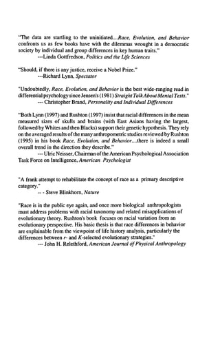 “The data are startling to the uninitiated....Race, Evolution, and Behavior
confronts us as few books have with the dilemmas wrought in a democratic
society by individual and group differences in key human traits.”
—Linda Gottfredson, Politics and the Life Sciences
“Should, if there is any justice, receive a Nobel Prize.”
—Richard Lynn, Spectator
"Undoubtedly, Race, Evolution, and Behavior is the best wide-ranging read in
differential psychology since Jensen's (1981) Straight TalkAboutMental Tests'"
— Christopher Brand, Personality and Individual Differences
“Both Lynn (1997) and Rushton (1997) insist that racial differences in the mean
measured sizes of skulls and brains (with East Asians having the largest,
followed by Whites and then Blacks) support their genetic hypothesis. They rely
on the averaged results of the many anthropometric studies reviewed by Rushton
(1995) in his book Race, Evolution, and Behavior....there is indeed a small
overall trend in the direction they describe.”
— Ulric Neisser, Chairman of the American Psychological Association
Task Force on Intelligence, American Psychologist
"A frank attempt to rehabilitate the concept of race as a primary descriptive
category."
- - Steve Blinkhom, Nature
"Race is in the public eye again, and once more biological anthropologists
must address problems with racial taxonomy and related misapplications of
evolutionary theory. Rushton's book focuses on racial variation from an
evolutionary perspective. His basic thesis is that race differences in behavior
are explainable from the viewpoint of life history analysis, particularly the
differences between r- and /C-selected evolutionary strategies."
— John H. Relethford, American Journal of Physical Anthropology
 