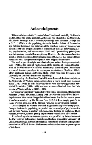 Acknowledgments
This work belongs in the “London School" tradition founded by Sir Francis
Galton. It has had a long gestation. Although I was educated at the University
of London, earning a B.Sc. (1970) in psychology from Birkbeck College and
a Ph.D. (1973) in social psychology from the London School of Economics
and Political Science, I was not aware at the time how much my thinking was
influenced by this unique amalgam of evolutionary biology, behavioral genet­
ics, psychometrics, and neuroscience. Until 1980 I pursued my primary re­
search trajectory in social learning theory. However, the discussion about the
genetics of intelligence and the biological basis of behavior that occurred there
stimulated vital thoughts that might not have happened elsewhere.
The work's specific origin was a book chapter written during an academic
term (1981) as the guest of Paul Mussen at the Institute of Human Develop­
ment of the University of California at Berkeley. In this chapter I broadened
my social learning paradigm to encompass sociobiology (Rushton, 1984).
Effort continued during a sabbatical (1982-1983) with Hans Eysenck at the
University of London's Institute of Psychiatry.
The awarding of a Faculty of Social Science Research Professorship from
the University of Western Ontario allowed me a year’s relief from teaching
duties (1987-1988). So did a fellowship in the John Simon Guggenheim Me­
morial Foundation (1988-1989), and then another sabbatical from the Uni­
versity of Western Ontario (1989-1990).
My research was initially supported by the Social Sciences and Humanities
Research Council of Canada. During 1988-1989 it was assisted by a fellow­
ship from the John Simon Guggenheim Foundation. For the last several years
it has been sustained by The Pioneer Fund (U.S.A.). I am deeply grateful to
Harry Weyher, president of the Pioneer Fund, for his unwavering support.
Two colleagues at Western provided magnificent help over many years.
Douglas Jackson in psychology expanded my knowledge of psychometrics
and Davison Ankney in zoology enlightened my thinking on evolution. Their
wisdom, however, extends greatly beyond these central areas of expertise.
Excellent long-distance encouragement was provided by Arthur Jensen at
the University of California at Berkeley and Richard Lynn at the University of
Ulster. Both brought a stream of important items to my attention and regularly
consulted on difficult issues. Their research discoveries form important parts
of this book.
xvii
 