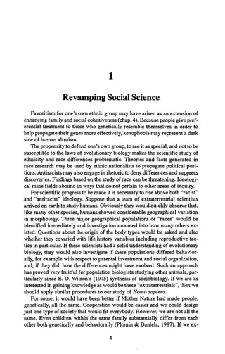 1
Revamping Social Science
Favoritism for one’s own ethnic group may have arisen as an extension of
enhancing family and social cohesiveness (chap. 4). Because people give pref­
erential treatment to those who genetically resemble themselves in order to
help propagate their genes more effectively, xenophobia may represent a dark
side of human altruism.
The propensity to defend one’s own group, to see it as special, and not to be
susceptible to the laws of evolutionary biology makes the scientific study of
ethnicity and race differences problematic. Theories and facts generated in
race research may be used by ethnic nationalists to propagate political posi­
tions. Antiracists may also engage in rhetoric to deny differences and suppress
discoveries. Findings based on the study of race can be threatening. Ideologi­
cal mine fields abound in ways that do not pertain to other areas of inquiry.
For scientific progress to be made it is necessary to rise above both “racist”
and “antiracist” ideology. Suppose that a team of extraterrestrial scientists
arrived on earth to study humans. Obviously they would quickly observe that,
like many other species, humans showed considerable geographical variation
in morphology. Three major geographical populations or “races” would be
identified immediately and investigation mounted into how many others ex­
isted. Questions about the origin of the body types would be asked and also
whether they covaried with life history variables including reproductive tac­
tics in particular. If these scientists had a solid understanding of evolutionary
biology, they would also investigate if these populations differed behavior­
ally, for example with respect to parental investment and social organization,
and, if they did, how the differences might have evolved. Such an approach
has proved very fruitful for population biologists studying other animals, par­
ticularly since E. O. Wilson’s (1975) synthesis of sociobiology. If we are as
interested in gaining knowledge as would be these “extraterrestrials”, then we
should apply similar procedures to our study of Homo sapiens.
For some, it would have been better if Mother Nature had made people,
genetically, all the same. Cooperation would be easier and we could design
just one type of society that would fit everybody. However, we are not all the
same. Even children within the same family substantially differ from each
other both genetically and behaviorally (Plomin & Daniels, 1987). If we ex­
1
 