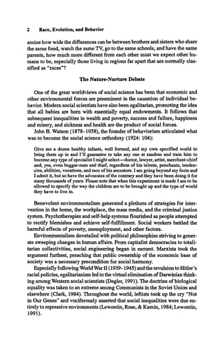 2 Race, Evolution, and Behavior
amine how wide the differences can be between brothers and sisters who share
the same food, watch the same TV, go to the same schools, and have the same
parents, how much more different from each other must we expect other hu­
mans to be, especially those living in regions far apart that are normally clas­
sified as “races”?
The Nature-Nurture Debate
One of the great worldviews of social science has been that economic and
other environmental forces are preeminent in the causation of individual be­
havior. Modem social scientists have also been egalitarian, promoting the idea
that all babies are bom with essentially equal endowments. It follows that
subsequent inequalities in wealth and poverty, success and failure, happiness
and misery, and sickness and health are the product of social forces.
John B. Watson (1878-1958), the founder of behaviorism articulated what
was to become the social science orthodoxy (1924: 104):
Give me a dozen healthy infants, well formed, and my own specified world to
bring them up in and F ll guarantee to take any one at random and train him to
become any type of specialist I might select—doctor, lawyer, artist, merchant-chief
and, yes, even beggar-man and thief, regardless of his talents, penchants, tenden­
cies, abilities, vocations, and race of his ancestors. I am going beyond my facts and
I admit it, but so have the advocates of the contrary and they have been doing it for
many thousands of years. Please note that when this experiment is made I am to be
allowed to specify die way the children are to be brought up and the type of world
they have to live in.
Benevolent environmentalism generated a plethora of strategies for inter­
vention in the home, the workplace, the mass media, and the criminal justice
system. Psychotherapies and self-help systems flourished as people attempted
to rectify blemishes and achieve self-fulfillment. Social workers battled the
harmful effects of poverty, unemployment, and other factors.
Environmentalism dovetailed with political philosophies striving to gener­
ate sweeping changes in human affairs. From capitalist democracies to totali­
tarian collectivities, social engineering began in earnest. Marxists took the
argument furthest, preaching that public ownership of the economic base of
society was a necessary precondition for social harmony.
Especially following World War II (1939-1945) and the revulsion to Hitler’s
racial policies, egalitarianism led to the virtual elimination of Darwinian think­
ing among Western social scientists (Degler, 1991). The doctrine of biological
equality was taken to an extreme among Communists in the Soviet Union and
elsewhere (Clark, 1984). Throughout the world, leftists took up the cry “Not
in Our Genes” and vociferously asserted that social inequalities were due en­
tirely to repressive environments (Lewontin, Rose, & Kamin, 1984; Lewontin,
1991).
 