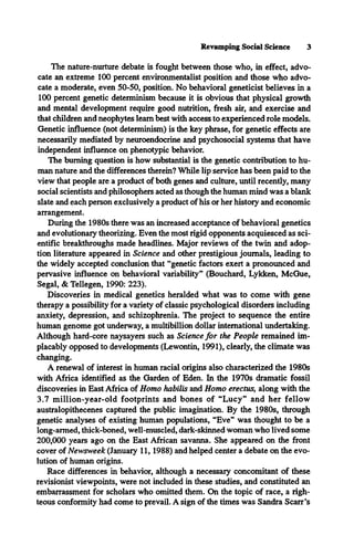 Revamping Social Science 3
The nature-nurture debate is fought between those who, in effect, advo­
cate an extreme 100 percent environmentalist position and those who advo­
cate a moderate, even 50-50, position. No behavioral geneticist believes in a
100 percent genetic determinism because it is obvious that physical growth
and mental development require good nutrition, fresh air, and exercise and
that children and neophytes learn best with access to experienced role models.
Genetic influence (not determinism) is the key phrase, for genetic effects are
necessarily mediated by neuroendocrine and psychosocial systems that have
independent influence on phenotypic behavior.
The burning question is how substantial is the genetic contribution to hu­
man nature and the differences therein? While lip service has been paid to the
view that people are a product of both genes and culture, until recently, many
social scientists and philosophers acted as though the human mind was a blank
slate and each person exclusively a product of his or her history and economic
arrangement.
During the 1980s there was an increased acceptance of behavioral genetics
and evolutionary theorizing. Even the most rigid opponents acquiesced as sci­
entific breakthroughs made headlines. Major reviews of the twin and adop­
tion literature appeared in Science and other prestigious journals, leading to
the widely accepted conclusion that “genetic factors exert a pronounced and
pervasive influence on behavioral variability” (Bouchard, Lykken, McGue,
Segal, & Tellegen, 1990: 223).
Discoveries in medical genetics heralded what was to come with gene
therapy a possibility for a variety of classic psychological disorders including
anxiety, depression, and schizophrenia. The project to sequence the entire
human genome got underway, a multibillion dollar international undertaking.
Although hard-core naysayers such as Science for the People remained im­
placably opposed to developments (Lewontin, 1991), clearly, the climate was
changing.
A renewal of interest in human racial origins also characterized the 1980s
with Africa identified as the Garden of Eden. In the 1970s dramatic fossil
discoveries in East Africa of Homo habilis and Homo erectus, along with the
3.7 million-year-old footprints and bones of “Lucy” and her fellow
australopithecenes captured the public imagination. By the 1980s, through
genetic analyses of existing human populations, “Eve” was thought to be a
long-armed, thick-boned, well-muscled, dark-skinned woman who lived some
200,000 years ago on the East African savanna. She appeared on the front
cover of Newsweek (January 11,1988) and helped center a debate on the evo­
lution of human origins.
Race differences in behavior, although a necessary concomitant of these
revisionist viewpoints, were not included in these studies, and constituted an
embarrassment for scholars who omitted them. On the topic of race, a righ­
teous conformity had come to prevail. A sign of the times was Sandra Scarr's
 