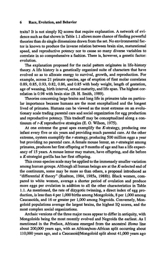 6 Race, Evolution, and Behavior
traits? It is not simply IQ scores that require explanation. A network of evi­
dence such as that shown in Table 1.1 allows more chance of finding powerful
theories than do single dimensions drawn from the set. No environmental fac­
tor is known to produce the inverse relation between brain size, maturational
speed, and reproductive potency nor to cause so many diverse variables to
correlate in so comprehensive a fashion. There is, however, a genetic factor:
evolution.
The explanation proposed for the racial pattern originates in life-history
theory. A life history is a genetically organized suite of characters that have
evolved so as to allocate energy to survival, growth, and reproduction. For
example, across 21 primate species, age of eruption of first molar correlates
0.89, 0.85, 0.93, 0.82, 0.86, and 0.85 with body weight, length of gestation,
age of weaning, birth interval, sexual maturity, and life span. The highest cor­
relation is 0.98 with brain size (B. H. Smith, 1989).
Theories concerning large brains and long life in primates take on particu­
lar importance because humans are the most encephalized and the longest
lived of primates. Humans can be viewed as the most extreme on an evolu­
tionary scale trading parental care and social organization for egg production
and reproductive potency. This tradeoff may be conceptualized along a con­
tinuum of r-K reproductive strategies (E. O. Wilson, 1975).
At one extreme the great apes exemplify the ^-strategy, producing one
infant every five or six years and providing much parental care. At the other
extreme, oysters exemplify the r-strategy, producing 500 million eggs a year
but providing no parental care. A female mouse lemur, an r-strategist among
primates, produces her first offspring at 9 months of age and has a life expect­
ancy of 15 years. A mouse lemur may mature, have offspring, and die before
a ^-strategist gorilla has her first offspring.
This cross-species scale may be applied to the immensely smaller variation
among human groups. Although all human beings are at the ^-selected end of
the continuum, some may be more so than others, a proposal introduced as
“differential K theory” (Rushton, 1984, 1985a, 1988b). Black women, com­
pared to white women, average a shorter period of ovulation and produce
more eggs per ovulation in addition to all the other characteristics in Table
1.1. As mentioned, the rate of dizygotic twinning, a direct index of egg pro­
duction, is less than 4 per 1,000 births among Mongoloids, 8 per 1,000 among
Caucasoids, and 16 or greater per 1,000 among Negroids. Conversely, Mon­
goloid populations average the largest brains, the highest IQ scores, and the
most complex social organizations.
Archaic versions of the three major races appear to differ in antiquity, with
Mongoloids being the most recently evolved and Negroids the earliest. As I
mentioned in the Preface, Africans emerged from the ancestral Homo line
about 200,000 years ago, with an African/non-Affican split occurring about
110,000 years ago, and a Caucasoid/Mongoloid split about 41,000 years ago
 