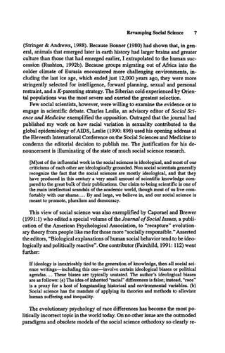 Revamping Social Science 7
(Stringer & Andrews, 1988). Because Bonner (1980) had shown that, in gen­
eral, animals that emerged later in earth history had larger brains and greater
culture than those that had emerged earlier, I extrapolated to the human suc­
cession (Rushton, 1992b). Because groups migrating out of Africa into the
colder climate of Eurasia encountered more challenging environments, in­
cluding the last ice age, which ended just 12,000 years ago, they were more
stringently selected for intelligence, forward planning, sexual and personal
restraint, and a /C-parenting strategy. The Siberian cold experienced by Orien­
tal populations was the most severe and exerted the greatest selection.
Few social scientists, however, were willing to examine the evidence or to
engage in scientific debate. Charles Leslie, an advisory editor of Social Sci­
ence and Medicine exemplified the opposition. Outraged that the journal had
published my work on how racial variation in sexuality contributed to the
global epidemiology of AIDS, Leslie (1990: 896) used his opening address at
the Eleventh International Conference on the Social Sciences and Medicine to
condemn the editorial decision to publish me. The justification for his de­
nouncement is illuminating of the state of much social science research.
[M]ost of the influential work in the social sciences is ideological, and most of our
criticisms of each other are ideologically grounded. Non social scientists generally
recognize the fact that the social sciences are mostly ideological, and that they
have produced in this century a very small amount of scientific knowledge com­
pared to the great bulk of their publications. Our claim to being scientific is one of
the main intellectual scandals of the academic world, though most of us live com­
fortably with our sham e.... By and large, we believe in, and our social science is
meant to promote, pluralism and democracy.
This view of social science was also exemplified by Caporael and Brewer
(1991:1) who edited a special volume of the Journal o fSocial Issues, a publi­
cation of the American Psychological Association, to “recapture” evolution­
ary theory from people like me for those more “socially responsible.”Asserted
the editors, “Biological explanations of human social behavior tend to be ideo­
logically and politically reactive”. One contributor (Fairchild, 1991:112) went
further:
If ideology is inextricably tied to the generation of knowledge, then all social sci­
ence writings—including this one—involve certain ideological biases or political
agendas__ These biases are typically unstated. The author’s ideological biases
are as follows: (a) The idea of inherited “racial** differences is false; instead, “race**
is a proxy for a host of longstanding historical and environmental variables, (b)
Social science has the mandate of applying its theories and methods to alleviate
human suffering and inequality.
The evolutionary psychology of race differences has become the most po­
litically incorrect topic in the world today. On no other issue are the outmoded
paradigms and obsolete models of the social science orthodoxy so clearly re­
 