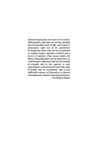 General impressions are never to be trusted.
Unfortunately when they are of long standing
they become’
fixed rules of life, and assume a
prescriptive right not to be questioned.
Consequently, those who are not accustomed
to original inquiry entertain a hatred and a
horror of statistics. They cannot endure the
idea of submitting their sacred impressions to
cold-blooded verification. But it is the triumph
of scientific men to rise superior to such
superstitions, to devise tests by which the value
of beliefs may be ascertained, and to feel
sufficiently masters of themselves to discard
contemptuously whatevermay befound untrue.
—Sir Francis Galton
 