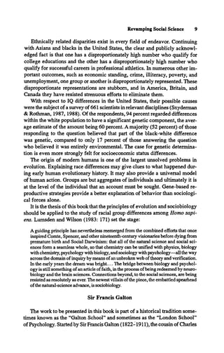 Revamping Social Science 9
Ethnically related disparities exist in every field of endeavor. Continuing
with Asians and blacks in the United States, the clear and publicly acknowl­
edged fact is that one has a disproportionately high number who qualify for
college educations and the other has a disproportionately high number who
qualify for successful careers in professional athletics. In numerous other im­
portant outcomes, such as economic standing, crime, illiteracy, poverty, and
unemployment, one group or another is disproportionately represented. These
disproportionate representations are stubborn, and in America, Britain, and
Canada they have resisted strenuous efforts to eliminate them.
With respect to IQ differences in the United States, their possible causes
were the subject of a survey of 661 scientists in relevant disciplines (Snyderman
& Rothman, 1987,1988). Of the respondents, 94 percent regarded differences
within the white population to have a significant genetic component, the aver­
age estimate of the amount being 60 percent. A majority (52 percent) of those
responding to the question believed that part of the black-white difference
was genetic, compared to only 17 percent of those answering the question
who believed it was entirely environmental. The case for genetic determina­
tion is even more strongly felt for socioeconomic status differences.
The origin of modem humans is one of the largest unsolved problems in
evolution. Explaining race differences may give clues to what happened dur­
ing early human evolutionary history. It may also provide a universal model
of human action. Groups are but aggregates of individuals and ultimately it is
at the level of the individual that an account must be sought. Gene-based re­
productive strategies provide a better explanation of behavior than sociologi­
cal forces alone.
It is the thesis of this book that the principles of evolution and sociobiology
should be applied to the study of racial group differences among Homo sapi­
ens. Lumsden and Wilson (1983: 171) set the stage:
A guiding principle has nevertheless reemerged from the combined efforts that once
inspired Comte, Spencer, and other nineteenth-century visionaries before dying from
premature birth and Social Darwinism: that all of the natural science and social sci­
ences form a seamless whole, so that chemistry can be unified with physics, biology
with chemistry, psychology with biology, and sociology with psychology—all the way
across the domain of inquiry by means of an unbroken web of theory and verification.
In the early years the dream was bright.... The bridge between biology and psychol­
ogy is still something of an article of faith, in the process of being redeemed by neuro­
biology and the brain sciences. Connections beyond, to the social sciences, are being
resisted as resolutely as ever. The newest villain of the piece, the embattled spearhead
of the natural-science advance, is sociobiology.
Sir Francis Galton
The work to be presented in this book is part of a historical tradition some­
times known as the “Galton School” and sometimes as the “London School”
of Psychology. Started by Sir Francis Galton (1822-1911), the cousin of Charles
 