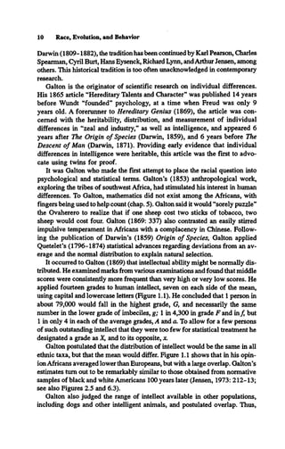 10 Race, Evolution, and Behavior
Darwin (1809-1882), the tradition has been continued by Karl Pearson, Charles
Spearman, Cyril Burt, Hans Eysenck, Richard Lynn, and Arthur Jensen, among
others. This historical tradition is too often unacknowledged in contemporary
research.
Galton is the originator of scientific research on individual differences.
His 1865 article “Hereditary Talents and Character” was published 14 years
before Wundt “founded” psychology, at a time when Freud was only 9
years old. A forerunner to Hereditary Genius (1869), the article was con­
cerned with the heritability, distribution, and measurement of individual
differences in “zeal and industry,” as well as intelligence, and appeared 6
years after The Origin o f Species (Darwin, 1859), and 6 years before The
Descent o f Man (Darwin, 1871). Providing early evidence that individual
differences in intelligence were heritable, this article was the first to advo­
cate using twins for proof.
It was Galton who made the first attempt to place the racial question into
psychological and statistical terms. Galton’s (1853) anthropological work,
exploring the tribes of southwest Africa, had stimulated his interest in human
differences. To Galton, mathematics did not exist among the Africans, with
fingers being used to help count (chap. 5). Galton said it would “sorely puzzle”
the Ovaherero to realize that if one sheep cost two sticks of tobacco, two
sheep would cost four. Galton (1869: 337) also contrasted an easily stirred
impulsive temperament in Africans with a complacency in Chinese. Follow­
ing the publication of Darwin’s (1859) Origin o f Species, Galton applied
Quetelet’s (1796-1874) statistical advances regarding deviations from an av­
erage and the normal distribution to explain natural selection.
It occurred to Galton (1869) that intellectual ability might be normally dis­
tributed. He examined marks from various examinations and found that middle
scores were consistently more frequent than very high or very low scores. He
applied fourteen grades to human intellect, seven on each side of the mean,
using capital and lowercase letters (Figure 1.1). He concluded that 1 person in
about 79,000 would fall in the highest grade, G, and necessarily the same
number in the lower grade of imbeciles, g; 1 in 4,300 in grade F and inf, but
1 in only 4 in each of the average grades, A and a. To allow for a few persons
of such outstanding intellect that they were too few for statistical treatment he
designated a grade as X, and to its opposite, x.
Galton postulated that the distribution of intellect would be the same in all
ethnic taxa, but that the mean would differ. Figure 1.1 shows that in his opin­
ion Africans averaged lower than Europeans, but with a large overlap. Galton’s
estimates turn out to be remarkably similar to those obtained from normative
samples of black and white Americans 100 years later (Jensen, 1973: 212-13;
see also Figures 2.5 and 6.3).
Galton also judged the range of intellect available in other populations,
including dogs and other intelligent animals, and postulated overlap. Thus,
 
