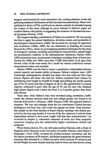 12 Race, Evolution, and Behavior
imagery and invented the word association test, creating stimulus words and
gathering statistical information on their unconscious associations. These were
published in Brain (1879), and Freud can almost certainly be included among
the readers of this issue, although he never referred to Galton’s paper nor
credited Galton with priority in suggesting the existence of unconscious men­
tal processes (Forrest, 1974).
The longest-standing contributions of Galton are statistical. He was among
the first to apply the normal distribution, deviation scores, and percentiles to
psychological characteristics (1869). He invented the concepts of regression
and correlation (1888a, 1889). He was influential in founding the journal
Biometrika (1901), which, by promulgating statistical techniques for the study
of biological variation, including psychological characteristics, helped begin
the psychometric tradition. In his anthropometric laboratory, Galton (1883,
1889) pioneered many measurement techniques including those of head size.
During the 1880s and 1890s more than 17,000 individuals of all ages from
diverse walks of life were tested. For a small fee visitors could have various
measurements taken and recorded.
Galton (1888b) was the first to report a quantitative relationship between
cranial capacity and mental ability in humans. Galton’s subjects were 1,095
Cambridge undergraduates divided into those who had achieved first class
honors degrees and those who had not. Galton computed head volume by
multiplying head length by breadth by height and plotting the results against
age (19 to 25 years) and class of degree (A, B, C). He reported that (1) cranial
capacity continued to grow after the age of 19, and (2) men who obtained
high honors degrees had a brain size from 2 to 5 percent greater than those
who did not.
Years later, when Galton’s data were reworked using correlation coeffi­
cients, the relation between head size and college grades was found to lie
between 0.06 and 0.11 (Pearson, 1906). Pearson (1924: 94) reported Galton’s
response: “He was very unhappy about the low correlations I found between
intelligence and head size, and would cite against me those ‘front benches*
[the people on the front benches at Royal Society meetings who Galton per­
ceived as having large heads]; it was one of the few instances I noticed when
impressions seemed to have more weight with him than measurements.” As
reviewed in chapter 2, volumetric measures of brain size from magnetic
resonance imaging give the substantially higher correlations Galton had
predicted.
When Galton died in 1911, his will endowed Karl Pearson with a Chair of
Eugenics (later Genetics) at the University of London. Pearson, later Galton’s
biographer (1914-1930), invented the product-moment correlation and the
chi-square goodness-of-fit statistic, and helped inaugurate the great biometric
trajectory that included R. A. Fisher (inventor of the analysis of variance) and
Sewall Wright (inventor of path analysis), both of whom are best known, along
 