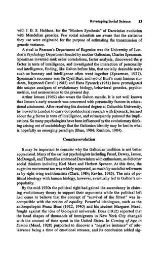Revamping Social Science 13
with J. B. S. Haldane, for the “Modem Synthesis” of Darwinian evolution
with Mendelian genetics. Few social scientists are aware that the statistics
they use were originated for the purpose of estimating the transmission of
genetic variance.
A rival to Pearson’s Department of Eugenics was the University of Lon­
don’s Psychology Department headed by another Galtonian, Charles Spearman.
Spearman invented rank order correlations, factor analysis, discovered the g
factor in tests of intelligence, and investigated the interaction of personality
and intelligence, finding, like Galton before him, that socially desirable traits
such as honesty and intelligence often went together (Spearman, 1927).
Spearman’s successor was Sir Cyril Burt, and two of Burt’s most famous stu­
dents, Raymond Cattell (1982) and Hans Eysenck (1981) have promulgated
this unique amalgam of evolutionary biology, behavioral genetics, psycho­
metrics, and neuroscience to the present day.
Arthur Jensen (1969) also wears the Galton mantle. It is not well known
that Jensen’s early research was concerned with personality factors in educa­
tional attainment. After receiving his doctoral degree at Columbia University,
he moved to London to carry out postdoctoral research with Eysenck, learned
about the g factor in tests of intelligence, and subsequently pursued the impli­
cations. So many psychologists have been influenced by the evolutionary think­
ing arising out of sociobiology that the Galtonian identity may be lost in what
is hopefully an emerging paradigm (Buss, 1984; Rushton, 1984).
Counterrevolution
It may be important to consider why the Galtonian tradition is not better
appreciated. Many of the earliest psychologists including Freud, Dewey, James,
McDougall, and Thorndike embraced Darwinism with enthusiasm, as did other
social thinkers including Karl Marx and Herbert Spencer. At this time, the
eugenics movement too was widely supported, as much by socialist reformers
as by right-wing traditionalists (Clark, 1984; Kevles, 1985). The mix of po­
litical ideology with human biology, however, eventually led to Galton’s un­
popularity.
By the mid-1930s the political right had gained the ascendancy in claim­
ing evolutionary theory to support their arguments while the political left
had come to believe that the concept of “survival of the fittest” was in­
compatible with the notion of equality. Powerful ideologues, such as the
anthropologist Franz Boas (1912, 1940) and his student Margaret Mead,
fought against the idea of biological universals. Boas (1912) reported that
the head shapes of thousands of immigrants to New York City changed
with the amount of time spent in the United States. In Coming o f Age in
Samoa (Mead, 1928) purported to discover a “negative instance” of ado­
lescence being a time of emotional stresses, and its conclusion added sig­
 