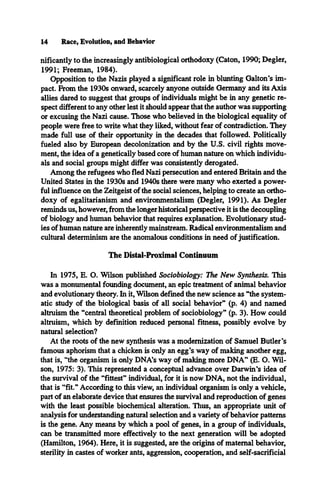 14 Race, Evolution, and Behavior
nificantly to the increasingly antibiological orthodoxy (Caton, 1990; Degler,
1991; Freeman, 1984).
Opposition to the Nazis played a significant role in blunting Galton's im­
pact. From the 1930s onward, scarcely anyone outside Germany and its Axis
allies dared to suggest that groups of individuals might be in any genetic re­
spect different to any other lest it should appear that the author was supporting
or excusing the Nazi cause. Those who believed in the biological equality of
people were free to write what they liked, without fear of contradiction. They
made full use of their opportunity in the decades that followed. Politically
fueled also by European decolonization and by the U.S. civil rights move­
ment, the idea of a genetically based core of human nature on which individu­
als and social groups might differ was consistently derogated.
Among the refugees who fled Nazi persecution and entered Britain and the
United States in the 1930s and 1940s there were many who exerted a power­
ful influence on the Zeitgeist of the social sciences, helping to create an ortho­
doxy of egalitarianism and environmentalism (Degler, 1991). As Degler
reminds us, however, from the longer historical perspective it is the decoupling
of biology and human behavior that requires explanation. Evolutionary stud­
ies of human nature are inherently mainstream. Radical environmentalism and
cultural determinism are the anomalous conditions in need of justification.
The Distal-Proximal Continuum
In 1975, E. O. Wilson published Sociobiology: The New Synthesis. This
was a monumental founding document, an epic treatment of animal behavior
and evolutionary theory. In it, Wilson defined the new science as “the system­
atic study of the biological basis of all social behavior” (p. 4) and named
altruism the “central theoretical problem of sociobiology” (p. 3). How could
altruism, which by definition reduced personal fitness, possibly evolve by
natural selection?
At the roots of the new synthesis was a modernization of Samuel Butler’s
famous aphorism that a chicken is only an egg’s way of making another egg,
that is, “the organism is only DNA’s way of making more DNA” (E. O. Wil­
son, 1975: 3). This represented a conceptual advance over Darwin’s idea of
the survival of the “fittest” individual, for it is now DNA, not the individual,
that is “fit.” According to this view, an individual organism is only a vehicle,
part of an elaborate device that ensures the survival and reproduction of genes
with the least possible biochemical alteration. Thus, an appropriate unit of
analysis for understanding natural selection and a variety of behavior patterns
is the gene. Any means by which a pool of genes, in a group of individuals,
can be transmitted more effectively to the next generation will be adopted
(Hamilton, 1964). Here, it is suggested, are the origins of maternal behavior,
sterility in castes of worker ants, aggression, cooperation, and self-sacrificial
 