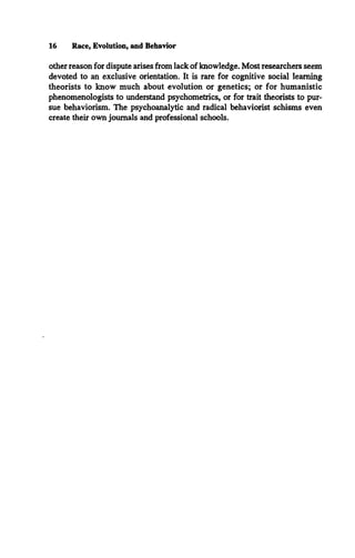 16 Race, Evolution, and Behavior
other reason for dispute arises from lack of knowledge. Most researchers seem
devoted to an exclusive orientation. It is rare for cognitive social learning
theorists to know much about evolution or genetics; or for humanistic
phenomenologists to understand psychometrics, or for trait theorists to pur­
sue behaviorism. The psychoanalytic and radical behaviorist schisms even
create their own journals and professional schools.
 