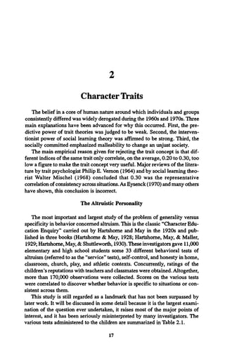 2
Character Traits
The belief in a core of human nature around which individuals and groups
consistently differed was widely derogated during the 1960s and 1970s. Three
main explanations have been advanced for why this occurred. First, the pre­
dictive power of trait theories was judged to be weak. Second, the interven­
tionist power of social learning theory was affirmed to be strong. Third, the
socially committed emphasized malleability to change an unjust society.
The main empirical reason given for rejecting the trait concept is that dif­
ferent indices of the same trait only correlate, on the average, 0.20 to 0.30, too
low a figure to make the trait concept very useful. Major reviews of the litera­
ture by trait psychologist Philip E. Vernon (1964) and by social learning theo­
rist Walter Mischel (1968) concluded that 0.30 was the representative
correlation of consistency across situations. As Eysenck (1970) and many others
have shown, this conclusion is incorrect.
The Altruistic Personality
The most important and largest study of the problem of generality versus
specificity in behavior concerned altruism. This is the classic “Character Edu­
cation Enquiry” carried out by Hartshorne and May in the 1920s and pub­
lished in three books (Hartshorne & May, 1928; Hartshorne, May, & Mailer,
1929; Hartshorne, May, & Shuttleworth, 1930). These investigators gave 11,000
elementary and high school students some 33 different behavioral tests of
altruism (referred to as the “service” tests), self-control, and honesty in home,
classroom, church, play, and athletic contexts. Concurrently, ratings of the
children’s reputations with teachers and classmates were obtained. Altogether,
more than 170,000 observations were collected. Scores on the various tests
were correlated to discover whether behavior is specific to situations or con­
sistent across them.
This study is still regarded as a landmark that has not been surpassed by
later work. It will be discussed in some detail because it is the largest exami­
nation of the question ever undertaken, it raises most of the major points of
interest, and it has been seriously misinterpreted by many investigators. The
various tests administered to the children are summarized in Table 2.1.
17
 