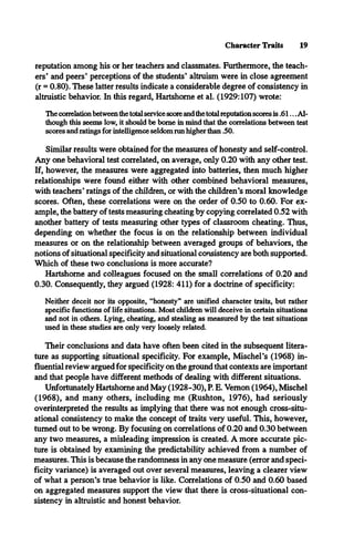 Character Traits 19
reputation among his or her teachers and classmates. Furthermore, the teach­
ers’ and peers’ perceptions of the students’ altruism were in close agreement
(r = 0.80). These latter results indicate a considerable degree of consistency in
altruistic behavior. In this regard, Hartshorne et al. (1929:107) wrote:
The correlation between the total service score and the total reputation scores is .61... Al­
though this seems low, it should be borne in mind that the correlations between test
scores and ratings for intelligence seldom run higher than .50.
Similar results were obtained for the measures of honesty and self-control.
Any one behavioral test correlated, on average, only 0.20 with any other test.
If, however, the measures were aggregated into batteries, then much higher
relationships were found either with other combined behavioral measures,
with teachers’ratings of the children, or with the children’s moral knowledge
scores. Often, these correlations were on the order of 0.50 to 0.60. For ex­
ample, the battery of tests measuring cheating by copying correlated 0.52 with
another battery of tests measuring other types of classroom cheating. Thus,
depending on whether the focus is on the relationship between individual
measures or on the relationship between averaged groups of behaviors, the
notions of situational specificity and situational consistency are both supported.
Which of these two conclusions is more accurate?
Hartshorne and colleagues focused on the small correlations of 0.20 and
0.30. Consequently, they argued (1928: 411) for a doctrine of specificity:
Neither deceit nor its opposite, “honesty” are unified character traits, but rather
specific functions of life situations. Most children will deceive in certain situations
and not in others. Lying, cheating, and stealing as measured by the test situations
used in these studies are only very loosely related.
Their conclusions and data have often been cited in the subsequent litera­
ture as supporting situational specificity. For example, Mischel’s (1968) in­
fluential review argued for specificity on the ground that contexts are important
and that people have different methods of dealing with different situations.
Unfortunately Hartshorne and May (1928-30), P. E. Vernon (1964), Mischel
(1968), and many others, including me (Rushton, 1976), had seriously
overinterpreted the results as implying that there was not enough cross-situ­
ational consistency to make the concept of traits very useful. This, however,
turned out to be wrong. By focusing on correlations of 0.20 and 0.30 between
any two measures, a misleading impression is created. A more accurate pic­
ture is obtained by examining the predictability achieved from a number of
measures. This is because the randomness in any one measure (error and speci­
ficity variance) is averaged out over several measures, leaving a clearer view
of what a person’s true behavior is like. Correlations of 0.50 and 0.60 based
on aggregated measures support the view that there is cross-situational con­
sistency in altruistic and honest behavior.
 