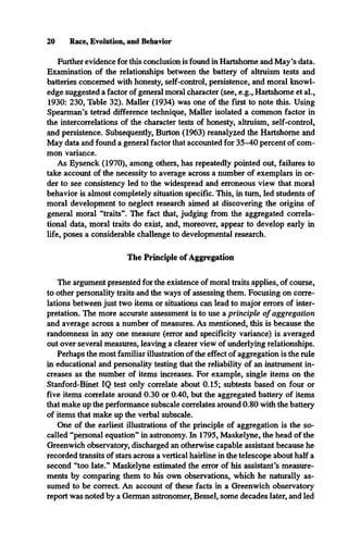 Further evidence for this conclusion is found in Hartshorne and May’s data.
Examination of the relationships between the battery of altruism tests and
batteries concerned with honesty, self-control, persistence, and moral knowl­
edge suggested a factor of general moral character (see, e.g., Hartshorne et al.,
1930: 230, Table 32). Mailer (1934) was one of the first to note this. Using
Spearman’s tetrad difference technique, Mailer isolated a common factor in
the intercorrelations of the character tests of honesty, altruism, self-control,
and persistence. Subsequently, Burton (1963) reanalyzed the Hartshorne and
May data and found a general factor that accounted for 35-40 percent of com­
mon variance.
As Eysenck (1970), among others, has repeatedly pointed out, failures to
take account of the necessity to average across a number of exemplars in or­
der to see consistency led to the widespread and erroneous view that moral
behavior is almost completely situation specific. This, in turn, led students of
moral development to neglect research aimed at discovering the origins of
general moral “traits”. The fact that, judging from the aggregated correla­
tional data, moral traits do exist, and, moreover, appear to develop early in
life, poses a considerable challenge to developmental research.
The Principle of Aggregation
20 Race, Evolution, and Behavior
The argument presented for the existence of moral traits applies, of course,
to other personality traits and the ways of assessing them. Focusing on corre­
lations between just two items or situations can lead to major errors of inter­
pretation. The more accurate assessment is to use a principle o f aggregation
and average across a number of measures. As mentioned, this is because the
randomness in any one measure (error and specificity variance) is averaged
out over several measures, leaving a clearer view of underlying relationships.
Perhaps the most familiar illustration of the effect of aggregation is the rule
in educational and personality testing that the reliability of an instrument in­
creases as the number of items increases. For example, single items on the
Stanford-Binet IQ test only correlate about 0.15; subtests based on four or
five items correlate around 0.30 or 0.40, but the aggregated battery of items
that make up the performance subscale correlates around 0.80 with the battery
of items that make up the verbal subscale.
One of the earliest illustrations of the principle of aggregation is the so-
called “personal equation” in astronomy. In 1795, Maskelyne, the head of the
Greenwich observatory, discharged an otherwise capable assistant because he
recorded transits of stars across a vertical hairline in the telescope about half a
second “too late.” Maskelyne estimated the error of his assistant’s measure­
ments by comparing them to his own observations, which he naturally as­
sumed to be correct. An account of these facts in a Greenwich observatory
report was noted by a German astronomer, Bessel, some decades later, and led
 
