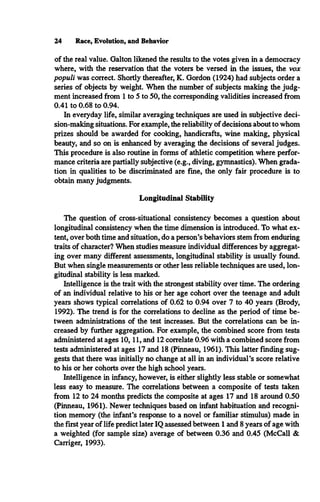 24 Race, Evolution, and Behavior
of the real value. Galton likened the results to the votes given in a democracy
where, with the reservation that the voters be versed in the issues, the vox
populi was correct. Shortly thereafter, K. Gordon (1924) had subjects order a
series of objects by weight. When the number of subjects making the judg­
ment increased from 1 to 5 to 50, the corresponding validities increased from
0.41 to 0.68 to 0.94.
In everyday life, similar averaging techniques are used in subjective deci­
sion-making situations. For example, the reliability of decisions about to whom
prizes should be awarded for cooking, handicrafts, wine making, physical
beauty, and so on is enhanced by averaging the decisions of several judges.
This procedure is also routine in forms of athletic competition where perfor­
mance criteria are partially subjective (e.g., diving, gymnastics). When grada­
tion in qualities to be discriminated are fine, the only fair procedure is to
obtain many judgments.
Longitudinal Stability
The question of cross-situational consistency becomes a question about
longitudinal consistency when the time dimension is introduced. To what ex­
tent, over both time and situation, do a person’s behaviors stem from enduring
traits of character? When studies measure individual differences by aggregat­
ing over many different assessments, longitudinal stability is usually found.
But when single measurements or other less reliable techniques are used, lon­
gitudinal stability is less marked.
Intelligence is the trait with the strongest stability over time. The ordering
of an individual relative to his or her age cohort over the teenage and adult
years shows typical correlations of 0.62 to 0.94 over 7 to 40 years (Brody,
1992). The trend is for the correlations to decline as the period of time be­
tween administrations of the test increases. But the correlations can be in­
creased by further aggregation. For example, the combined score from tests
administered at ages 10,11, and 12 correlate 0.96 with a combined score from
tests administered at ages 17 and 18 (Pinneau, 1961). This latter finding sug­
gests that there was initially no change at all in an individual’s score relative
to his or her cohorts over the high school years.
Intelligence in infancy, however, is either slightly less stable or somewhat
less easy to measure. The correlations between a composite of tests taken
from 12 to 24 months predicts the composite at ages 17 and 18 around 0.50
(Pinneau, 1961). Newer techniques based on infant habituation and recogni­
tion memory (the infant’s response to a novel or familiar stimulus) made in
the first year of life predict later IQ assessed between 1 and 8 years of age with
a weighted (for sample size) average of between 0.36 and 0.45 (McCall &
Carriger, 1993).
 