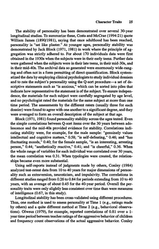 Character Traits 25
The stability of personality has been demonstrated over several 30-year
longitudinal studies. To summarize these, Costa and McCrae (1994:21) quote
William James (1890/1981), saying that once adulthood has been reached,
personality is “set like plaster.” At younger ages, personality stability was
demonstrated by Jack Block (1971, 1981) in work where the principle of ag­
gregation was strictly adhered to. For about 170 individuals data were first
obtained in the 1930s when the subjects were in their early teens. Further data
were gathered when the subjects were in their late teens, in their mid-30s, and
in their mid-40s. The archival data so generated were enormously wide-rang­
ing and often not in a form permitting of direct quantification. Block system­
atized the data by employing clinical psychologists to study individual dossiers
and to rate the subject’s personality using the Q-sort procedure—a set of de­
scriptive statements such as “is anxious,” which can be sorted into piles that
indicate how representative the statement is of the subject. To ensure indepen­
dence, the materials for each subject were carefully segregated by age level,
and no psychologist rated the materials for the same subject at more than one
time period. The assessments by the different raters (usually three for each
dossier) were found to agree with one another to a significant degree, and they
were averaged to form an overall description of the subject at that age.
Block (1971,1981) found personality stability across the ages tested. Even
the simple correlations between Q-sort items over the 30 years between ado­
lescence and the mid-40s provided evidence for stability. Correlations indi­
cating stability were, for example, for the male sample: “genuinely values
intellectual and cognitive matters,” 0.58; “is self-defeating,” 0.46; and “has
fluctuating moods,” 0.40; for the female sample, “is an interesting, arresting
person,” 0.44; “aesthetically reactive,” 0.41; and “is cheerful,” 0.36. When
the whole range of variables for each individual was correlated over 30 years,
the mean correlation was 0.31. When typologies were created, the relation­
ships became even more substantial.
Using self-reports instead of judgments made by others, Conley (1984)
analyzed test-retest data from 10 to 40 years for major dimensions of person­
ality such as extraversion, neuroticism, and impulsivity. The correlations in
different studies ranged from 0.26 to 0.84 for periods extending from 10 to 40
years, with an average of about 0.45 for the 40-year period. Overall the per­
sonality traits were only slightly less consistent over time than were measures
of intelligence (0.67, in this study).
Longitudinal stability has been cross-validated using different procedures.
Thus, one method is used to assess personality at Time 1 (e.g., ratings made
by others) and a quite different method at Time 2 (e.g., behavioral observa­
tions). Olweus (1979), for example, reported correlations of 0.81 over a 1-
year time period between teacher ratings of the aggressive behavior of children
and frequency count observations of the actual aggressive behavior. Conley
 