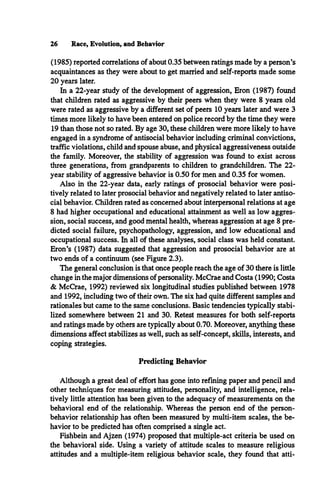 26 Race, Evolution, and Behavior
(1985) reported correlations of about 0.35 between ratings made by a person’s
acquaintances as they were about to get married and self-reports made some
20 years later.
In a 22-year study of the development of aggression, Eron (1987) found
that children rated as aggressive by their peers when they were 8 years old
were rated as aggressive by a different set of peers 10 years later and were 3
times more likely to have been entered on police record by the time they were
19 than those not so rated. By age 30, these children were more likely to have
engaged in a syndrome of antisocial behavior including criminal convictions,
traffic violations, child and spouse abuse, and physical aggressiveness outside
the family. Moreover, the stability of aggression was found to exist across
three generations, from grandparents to children to grandchildren. The 22-
year stability of aggressive behavior is 0.50 for men and 0.35 for women.
Also in the 22-year data, early ratings of prosocial behavior were posi­
tively related to later prosocial behavior and negatively related to later antiso­
cial behavior. Children rated as concerned about interpersonal relations at age
8 had higher occupational and educational attainment as well as low aggres­
sion, social success, and good mental health, whereas aggression at age 8 pre­
dicted social failure, psychopathology, aggression, and low educational and
occupational success. In all of these analyses, social class was held constant.
Eron’s (1987) data suggested that aggression and prosocial behavior are at
two ends of a continuum (see Figure 2.3).
The general conclusion is that once people reach the age of 30 there is little
change in the major dimensions of personality. McCrae and Costa (1990; Costa
& McCrae, 1992) reviewed six longitudinal studies published between 1978
and 1992, including two of their own. The six had quite different samples and
rationales but came to the same conclusions. Basic tendencies typically stabi­
lized somewhere between 21 and 30. Retest measures for both self-reports
and ratings made by others are typically about 0.70. Moreover, anything these
dimensions affect stabilizes as well, such as self-concept, skills, interests, and
coping strategies.
Predicting Behavior
Although a great deal of effort has gone into refining paper and pencil and
other techniques for measuring attitudes, personality, and intelligence, rela­
tively little attention has been given to the adequacy of measurements on the
behavioral end of the relationship. Whereas the person end of the person-
behavior relationship has often been measured by multi-item scales, the be­
havior to be predicted has often comprised a single act.
Fishbein and Ajzen (1974) proposed that multiple-act criteria be used on
the behavioral side. Using a variety of attitude scales to measure religious
attitudes and a multiple-item religious behavior scale, they found that atti-
 