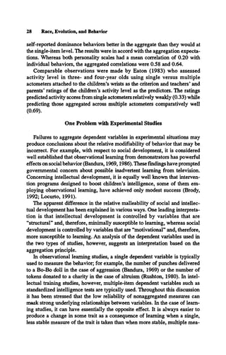 28 Race, Evolution, and Behavior
self-reported dominance behaviors better in the aggregate than they would at
the single-item level. The results were in accord with the aggregation expecta­
tions. Whereas both personality scales had a mean correlation of 0.20 with
individual behaviors, the aggregated correlations were 0.58 and 0.64.
Comparable observations were made by Eaton (1983) who assessed
activity level in three- and four-year olds using single versus multiple
actometers attached to the children’s wrists as the criterion and teachers* and
parents* ratings of the children’s activity level as the predictors. The ratings
predicted activity scores from single actometers relatively weakly (0.33) while
predicting those aggregated across multiple actometers comparatively well
(0.69).
One Problem with Experimental Studies
Failures to aggregate dependent variables in experimental situations may
produce conclusions about the relative modifiability of behavior that may be
incorrect. For example, with respect to social development, it is considered
well established that observational learning from demonstrators has powerful
effects on social behavior (Bandura, 1969,1986). These findings have prompted
governmental concern about possible inadvertent learning from television.
Concerning intellectual development, it is equally well known that interven­
tion programs designed to boost children’s intelligence, some of them em­
ploying observational learning, have achieved only modest success (Brody,
1992; Locurto, 1991).
The apparent difference in the relative malleability of social and intellec­
tual development has been explained in various ways. One leading interpreta­
tion is that intellectual development is controlled by variables that are
“structural” and, therefore, minimally susceptible to learning, whereas social
development is controlled by variables that are “motivational” and, therefore,
more susceptible to learning. An analysis of the dependent variables used in
the two types of studies, however, suggests an interpretation based on the
aggregation principle.
In observational learning studies, a single dependent variable is typically
used to measure the behavior; for example, the number of punches delivered
to a Bo-Bo doll in the case of aggression (Bandura, 1969) or the number of
tokens donated to a charity in the case of altruism (Rushton, 1980). In intel­
lectual training studies, however, multiple-item dependent variables such as
standardized intelligence tests are typically used. Throughout this discussion
it has been stressed that the low reliability of nonaggregated measures can
mask strong underlying relationships between variables. In the case of learn­
ing studies, it can have essentially the opposite effect. It is always easier to
produce a change in some trait as a consequence of learning when a single,
less stable measure of the trait is taken than when more stable, multiple mea-
 