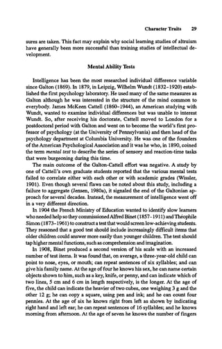 Character Traits 29
sures are taken. This fact may explain why social learning studies of altruism
have generally been more successful than training studies of intellectual de­
velopment.
Mental Ability Tests
Intelligence has been the most researched individual difference variable
since Galton (1869). In 1879, in Leipzig, Wilhelm Wundt (1832-1920) estab­
lished the first psychology laboratory. He used many of the same measures as
Galton although he was interested in the structure of the mind common to
everybody. James McKeen Cattell (1860-1944), an American studying with
Wundt, wanted to examine individual differences but was unable to interest
Wundt. So, after receiving his doctorate, Cattell moved to London for a
postdoctoral period with Galton and went on to become the world’s first pro­
fessor of psychology (at the University of Pennsylvania) and then head of the
psychology department at Columbia University. He was one of the founders
of the American Psychological Association and it was he who, in 1890, coined
the term mental test to describe the series of sensory and reaction-time tasks
that were burgeoning during this time.
The main outcome of the Galton-Cattell effort was negative. A study by
one of Cattell’s own graduate students reported that the various mental tests
failed to correlate either with each other or with academic grades (Wissler,
1901). Even though several flaws can be noted about this study, including a
failure to aggregate (Jensen, 1980a), it signaled the end of the Galtonian ap­
proach for several decades. Instead, the measurement of intelligence went off
in a very different direction.
In 1904 the French Ministry of Education wanted to identify slow learners
who needed help so they commissionedAlfred Binet (1857-1911) and Théophile
Simon (1873-1961) to construct a test that would screen low-achieving students.
They reasoned that a good test should include increasingly difficult items that
older children could answer more easily than younger children. The test should
tap higher mental functions, such as comprehension and imagination.
In 1908, Binet produced a second version of his scale with an increased
number of test items. It was found that, on average, a three-year-old child can
point to nose, eyes, or mouth; can repeat sentences of six syllables; and can
give his family name. At the age of four he knows his sex, he can name certain
objects shown to him, such as a key, knife, or penny, and can indicate which of
two lines, 5 cm and 6 cm in length respectively, is the longer. At the age of
five, the child can indicate the heavier of two cubes, one weighing 3 g and the
other 12 g; he can copy a square, using pen and ink; and he can count four
pennies. At the age of six he knows right from left as shown by indicating
right hand and left ear; he can repeat sentences of 16 syllables; and he knows
morning from afternoon. At the age of seven he knows the number of fingers
 