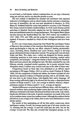 30 Race, Evolution, and Behavior
on each hand, or both hands, without counting them; he can copy a diamond,
using pen and ink; and he can describe pictures as seen.
The test worked. It identified the retarded and correlated with expected
indicators of intelligence such as school marks, teacher and peer evaluations,
and ease of trainability; the test was soon introduced to America. In 1910,
Henry H. Goddard found the scales had predictive accuracy at his Vineland,
New Jersey school for feeble-minded children. In 1916, Louis Terman and his
associates at Stanford University adapted the test for American schoolchil­
dren and established norms for average performance. The original Binet-Simon
test thus became the Stanford-Binet test. The 1916 version was modified in
1937, 1960, 1972, and 1986, and the norms for average performance were
updated. It became a standard by which all later intelligence tests have been
judged.
In 1917, the United States entered the First World War and Robert Yerkes
of Harvard, then president of the American Psychological Association, orga­
nized psychologists to help the war effort. America’s leading psychometri­
cians, including Henry Goddard and Louis Terman, began to develop
group-administered tests to help select recruits. Two group tests were devised,
Alpha and Beta. The Alpha was a verbal test designed for literate people,
containing questions in such areas as arithmetical reasoning, number series
completion, and analogies—categories similar to those found in the Stanford-
Binet and many present-day intelligence tests. The Beta, intended for use with
illiterate recruits, contained similar questions, but in purely pictorial form.
Altogether nearly 2 million army recruits took one or the other of these tests.
Comparisons based on these data were published as an official report
amounting to 890 pages (Yerkes, 1921) as well as a book (Yoakum & Yerkes,
1920). For the comparison of blacks and whites, the former included all who
showed any physical evidence of Negroid ancestry, that is, all hybrids. Also,
all were bom in the United States, with English their native language. Of
those scoring sufficiently high to be allowed into the army, a disproportionate
number of blacks scored C- to D-, low average to inferior, whereas a dispro­
portionate number of whites scored C+ to A+, average to superior.
Marked differences occurred between different states, with the largely ur­
banized northern states producing higher scores than the more rural south, a
difference attributed to the better educational facilities in the north. Like whites,
blacks also did better in the north. A special comparison was made of the races
in five northern states versus four southern states. Although the northern blacks
still did not score as high as the whites, their scores were distributed in a more
similar pattern.
The results of this undertaking set off the first public controversy about
intelligence testing. Overall, the average mental age of all army recruits was
13, meaning that the average 13-year-old could pass the tests, but not the
average 12-year-old. The data also revealed that immigrant groups, on the
 