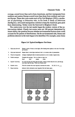 Character Traits 31
average, scored lower than native-born Americans, and that immigrants from
southern and eastern Europe scored lower than those from northern and west­
ern Europe. These data were made much of by Carl Brigham (1923), a profes­
sor of psychology at Princeton who, in his book A Study o f American
Intelligence, advocated immigration controls to keep the American gene pool
from deteriorating. Yerkes wrote the foreword to Brigham’s book.
The controversy over the test results began the modem version of the na­
ture-nurture debate. Clearly test scores were not 100 percent determined by
innate ability; the question became whether environmental factors alone could
account for the pattern of distributions. On the environmental side, biases and
problems inherent in the tests began to be identified. For example, some items
Figure 2.4: Typical Intelligence Test Items
1. Digit span forward.
2
3.
4.
5.
6.
7.
Digit span backward.
Picture arrangement.
Verbal analogies.
Logical reasoning.
Number series.
Figure matrices.
Repeat a series of three to nine digits, after hearing them spoken at the rate of one digit
per second.
Repeat three to nine digits backward, that is, in reverse order of presentation.
Arrange a haphazard order of cartoon pictures in a row to make a logical story.
Complete the analogy. Cat is to kinen as dog is to:
beast bark puppy chase
In a race the dog runs faster than the horse, which is slower than the cow, and the pig
runs faster than the dog. Which one finishes last?
Write the number that most logically continues the series. 35, 28, 21, 1 4 ,_____
Indicate which alternative most logically fills the blank space.
 