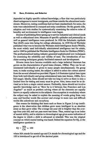 32 Race, Evolution, and Behavior
depended on highly specific cultural knowledge, a flaw that was particularly
disadvantageous to recent immigrants, and those outside the educational main­
stream. Moreover, testing conditions had not been standardized; for some, the
tests were administered in cramped and noisy conditions. On the genetic side,
adoption and twin studies for systematically examining the relative roles of
heredity and environment in intelligence were begun.
Dozens of publishing firms sprang up to service industrial and clinical needs
as well as educational ones. Measures of specific aptitudes and personality as
well as general intelligence were produced. In 1926 the Scholastic Aptitude
Test (SAT) came into being for college admissions. In 1939 David Wechsler
published what was to become the Wechsler Adult Intelligence Scale (WAIS),
the most widely used individually administered intelligence test for adults,
and in 1949 he published the Wechsler Intelligence Scale for Children (WISC).
The professionalized testing industry generated sophisticated new techniques
for examining the reliability and validity of tests. The introduction of ma­
chine-scoring techniques greatly facilitated research and development.
Diverse items have become available and a large technical literature has
grown on the characteristics of good items (Jensen, 1980a). They can be ad­
ministered individually or given to many people simultaneously. On group
tests, to make scoring easier, the subject is asked to select the correct answer
from the several alternatives provided. Figure 2.4 illustrates typical item types
from both individually and group administered tests (see Jensen, 1980a, for a
full range). Ideally, items should not take too long to solve as there is only a
limited time for testing and many must be given. Also, items must be so de­
vised as to have a single correct answer. Preferably, items should not involve
specific knowledge such as “How far is it between San Francisco and Los
Angeles?” so much as problem solving where all the elements are equally
known or equally unknown to the subjects. One exception is vocabulary where
the subject may be asked to explain the meaning of words going from very
easy and familiar words like summer and strange to more rare and difficult
words like adumbrate and cacophony.
One reason for thinking that items such as those in Figure 2.4 tap intelli­
gence is the observation that children grow more intelligent in an absolute
sense as they grow older. The average ten-year-old is brighter than the aver­
age four-year-old, and can pass more test items. Thus, mental age is an index
of mental ability, and in relation to chronological age gives some indication of
the degree to which a child is advanced or retarded. This was the original
concept on which mental testing was based. Indeed the equation for IQ, or the
intelligence quotient is:
IQ = x 100
where MA stands for mental age and CA stands for chronological age and the
100 is introduced to get rid of the decimal point.
 