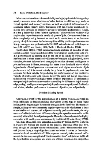 34 Race, Evolution, and Behavior
Most conventional tests of mental ability are highly g-loaded although they
usually measure some admixture of other factors in addition to g, such as
verbal, spatial, and memory abilities, as well as acquired information of a
scholastic nature (Brody, 1992). Test scores with the g factor statistically re­
moved have virtually no predictive power for scholastic performance. Hence,
it is the g factor that is the “active ingredient.” The predictive validity of g
applies also to performance in nearly all types of jobs. Occupations differ in
their complexity and g demands as much as do mental tests, so as the com­
plexity of a job increases, the better cognitive ability predicts performance on
it (e.g., managers and professions 0.42 to 0.87, sales clerks and vehicle opera­
tors 0.27 to 0.37; see Hunter, 1986, Table 1; Hunter & Hunter, 1984).
Gottfredson (1986, 1987) summarized meta-analyses of decades of per­
sonnel selection research and showed the following: (a) intelligence tests pre­
dict performance in training and on the job in all kinds of work; (b) job
performance is more correlated with test performance in higher-level, more
complex jobs than in lower-level ones; (c) the relation of tested intelligence to
job performance is linear, meaning that there is no threshold above which
higher levels of intelligence are not associated with higher mean levels ofjob
performance; (d) it is almost entirely the g factor in psychometric tests that
accounts for their validity for predicting job performance; (e) the predictive
validity of intelligence tests remains largely the same but that of experience
fades among workers with higher mean levels of experience; (f) intelligence
tests predictjob performance even after controlling for differences injob knowl­
edge; and (g) intelligence tests predictjob performance equally well for blacks
and whites, whether performance is measured objectively or subjectively.
Decision-Making Speed
Convincing proof for the pervasiveness of g comes from recent work on
brain efficiency in decision making. The Galton-Cattell type of tasks found
lacking at the beginning of the century are again in the forefront. The tasks are
simple, calling on very elementary cognitive processes in which there is little
or no intellectual content. All subjects can easily perform the tasks, the only
source of reliable individual differences being the speed (measured in milli­
seconds) with which the subject responds. These have been shown to be highly
correlated with intelligence as measured by traditional IQ tests (Brody 1992).
One type of reaction time apparatus, described by Jensen (1993), is shown
in Figure 2.6. Covers are placed on the console, exposing either one, two,
four, or eight of the light button combinations. In the “simple reaction time”
task (shown in A), a single light is exposed and when it comes on the subject
moves his hand to switch it off. This response normally takes around half a
second. In the more complicated “choice reaction time” task (shown in B), all
the light buttons are exposed and when one of them comes on, the subject has
 
