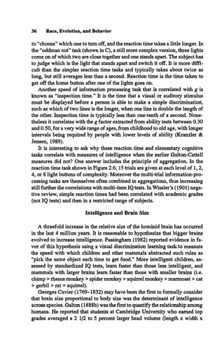 36 Race, Evolution, and Behavior
to “choose” which one to turn off, and the reaction time takes a little longer. In
the “oddman out” task (shown in C), a still more complex version, three lights
come on of which two are close together and one stands apart. The subject has
to judge which is the light that stands apart and switch it off. It is more diffi­
cult than the simpler reaction time tasks and typically takes about twice as
long, but still averages less than a second. Reaction time is the time taken to
get off the home button after one of the lights goes on.
Another speed of information processing task that is correlated with g is
known as “inspection time.” It is the time that a visual or auditory stimulus
must be displayed before a person is able to make a simple discriminatioil,
such as which of two lines is the longer, when one line is double the length of
the other. Inspection time is typically less than one-tenth of a second. None­
theless it correlates with the g factor extracted from ability tests between 0.30
and 0.50, for a very wide range of ages, from childhood to old age, with longer
intervals being required by people with lower levels of ability (Kranzler &
Jensen, 1989).
It is interesting to ask why these reaction time and elementary cognitive
tasks correlate with measures of intelligence when the earlier Galton-Cattell
measures did not? One answer includes the principle of aggregation. In the
reaction time task shown in Figure 2.6,15 trials are given at each level of 1,2,
4, or 8 light buttons of complexity. Moreover the multi-trial information-pro­
cessing tasks are themselves often combined in aggregations, thus increasing
still further the correlations with multi-item IQ tests. In Wissler’s (1901) nega­
tive review, simple reaction times had been correlated with academic grades
(not IQ tests) and then in a restricted range of subjects.
Intelligence and Brain Size
A threefold increase in the relative size of the hominid brain has occurred
in the last 4 million years. It is reasonable to hypothesize that bigger brains
evolved to increase intelligence. Passingham (1982) reported evidence in fa­
vor of this hypothesis using a visual discrimination learning task to measure
the speed with which children and other mammals abstracted such rules as
“pick the same object each time to get food.” More intelligent children, as­
sessed by standardized IQ tests, learn faster than those less intelligent, and
mammals with larger brains learn faster than those with smaller brains (i.e.
chimp > rhesus monkey > spider monkey > squirrel monkey > marmoset > cat
> gerbil > rat = squirrel).
Georges Cuvier (1769-1832) may have been the first to formally consider
that brain size proportional to body size was the determinant of intelligence
across species. Galton (1888b) was the first to quantify the relationship among
humans. He reported that students at Cambridge University who earned top
grades averaged a 2 1/2 to 5 percent larger head volume (length x width x
 