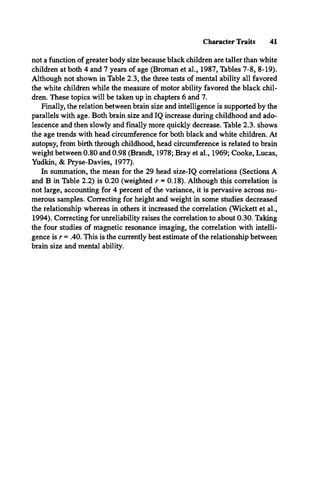 Character Traits 41
not a function of greater body size because black children are taller than white
children at both 4 and 7 years of age (Broman et al., 1987, Tables 7-8, 8-19).
Although not shown in Table 2.3, the three tests of mental ability all favored
the white children while the measure of motor ability favored the black chil­
dren. These topics will be taken up in chapters 6 and 7.
Finally, the relation between brain size and intelligence is supported by the
parallels with age. Both brain size and IQ increase during childhood and ado­
lescence and then slowly and finally more quickly decrease. Table 2.3. shows
the age trends with head circumference for both black and white children. At
autopsy, from birth through childhood, head circumference is related to brain
weight between 0.80 and 0.98 (Brandt, 1978; Bray et al., 1969; Cooke, Lucas,
Yudkin, & Pryse-Davies, 1977).
In summation, the mean for the 29 head size-IQ correlations (Sections A
and B in Table 2.2) is 0.20 (weighted r = 0.18). Although this correlation is
not large, accounting for 4 percent of the variance, it is pervasive across nu­
merous samples. Correcting for height and weight in some studies decreased
the relationship whereas in others it increased the correlation (Wickett et al.,
1994). Correcting for unreliability raises the correlation to about 0.30. Taking
the four studies of magnetic resonance imaging, the correlation with intelli­
gence is r = .40. This is the currently best estimate of the relationship between
brain size and mental ability.
 