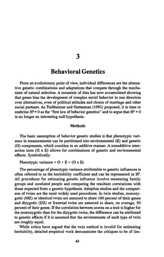 3
Behavioral Genetics
From an evolutionary point of view, individual differences are the alterna­
tive genetic combinations and adaptations that compete through the mecha­
nism of natural selection. A mountain of data has now accumulated showing
that genes bias the development of complex social behavior in one direction
over alternatives, even of political attitudes and choice of marriage and other
social partners. As Turkheimer and Gottesman (1991) proposed, it is time to
enshrine H2* 0 as the “first law of behavior genetics” and to argue that H2= 0
is no longer an interesting null hypothesis.
Methods
The basic assumption of behavior genetic studies is that phenotypic vari­
ance in measurements can be partitioned into environmental (E) and genetic
(G) components, which combine in an additive manner. A nonadditive inter­
action term (G x E) allows for combinations of genetic and environmental
effects. Symbolically:
Phenotypic variance = G + E + (G x E)
The percentage of phenotypic variance attributable to genetic influences is
often referred to as the heritability coefficient and can be represented as H2.
All procedures for estimating genetic influence involve measuring family
groups and unrelated people and comparing the resultant correlations with
those expected from a genetic hypothesis. Adoption studies and the compari­
son of twins are the most widely used procedures. In twin studies, monozy­
gotic (MZ) or identical twins are assumed to share 100 percent of their genes
and dizygotic (DZ) or fraternal twins are assumed to share, on average, 50
percent of their genes. If the correlation between scores on a trait is higher for
the monozygotic than for the dizygotic twins, the difference can be attributed
to genetic effects if it is assumed that the environments of each type of twin
are roughly equal.
While critics have argued that the twin method is invalid for estimating
heritability, detailed empirical work demonstrates the critiques to be of lim­
43
 
