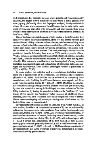 44 Race, Evolution, and Behavior
ited importance. For example, in cases where parents and twins misclassify
zygosity, the degree of twin similarity on many traits is better predicted by
true zygosity (defined by blood and fingerprint analysis) than by social defi­
nition. Moreover, when measures of the differences that do exist in the treat­
ment of twins are correlated with personality and other scores, there is no
evidence that differences in treatment have any effect (Plomin, DeFries, &
McCleam, 1990).
One of the less appreciated aspects of twin studies is the information they
also provide about environmental effects. If the raw data are the between-pair
and within-pair sibling variances and covariances, then between-sibling mean
squares reflect both sibling resemblances and sibling differences, while the
within-pairs mean squares reflect only sibling differences. The genetic mod­
els are fitted to these mean squares. The total phenotypic variance can be
partitioned into the following three sources: V(G), additive genetic effects;
V(CE), common environmental influences that affect both siblings equally;
and V(SE), specific environmental influences that affect each sibling indi­
vidually. This last one is a residual term that is comprised of many sources,
including measurement error and certain kinds of interaction between geno­
types and environments. Thus, the total phenotypic variance is partitioned as
V(G) + V(CE) + V(SE).
In many studies, the statistics used are correlations, including regres­
sions and a special form of the correlation, the intraclass (R) correlation
(Plomin et al., 1990). Herifabilities can be estimated by comparing these
correlations, as in doubling the difference between monozygotic and dizy­
gotic twin similarities, that is, H2 = 2(RMZ - RDZ). Doubling the similar­
ity correlation among siblings presents another evaluation (or multiplying
by four the correlation among half-siblings). Another estimate of herita-
bility is obtained by taking the correlation between the “midparent” value
(mean of two parents) and “midchild” value (mean of all children). These
methods, however, have to assume there is no nongenetic cause of resem­
blance between offspring and parents; to the degree to which there are, the
heritabilities may be overestimated.
Environmental influences can also be estimated from within families. In
twin studies, the effects of common environment (CE) can be estimated by
subtracting the monozygotic twin correlation from double the dizygotic twin
correlation, that is, CE = 2RDZ - RMZ. Any specific environmental (SE), or
nonshared environmental influences, including error of measurement, can be
estimated from subtraction, that is, SE = 1 - H2- CE, which should agree with
1 - RMZ if certain basic assumptions of the twin method are met. Because
monozygotic twins are genetically identical, RMZ in itself constitutes an up­
per-bound estimate of H2(if CE = 0), and 1 - RMZ constitutes an estimate of
environmentality, that is, the proportion of individual differences in a popula­
tion unexplained by genetic factors.
 