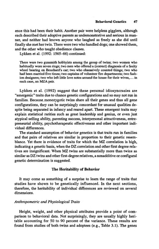 Behavioral Genetics 47
ence this had been their habit. Another pair were helpless gigglers, although
each described their adoptive parents as undemonstrative and serious in man­
ner, and neither had known anyone who laughed as freely as she did until
finally she met her twin. There were two who handled dogs; one showed them,
and the other who taught obedience classes.
Lykken et al. (1992: 1565-66) continued:
There were two gunsmith hobbyists among the group of twins; two women who
habitually wore seven rings; two men who offered a (correct) diagnosis of a faulty
wheel bearing on Bouchard’s car; two who obsessively counted things; two who
had been married five times; two captains of volunteer fire departments; two fash­
ion designers; two who left little love notes around the house for their w ives,... in
each case, an MZA pair.
Lykken et al. (1992) suggest that these personal idiosyncrasies are
“emergenic” traits due to chance genetic configurations and so may not run in
families. Because.monozygotic twins share all their genes and thus all gene
configurations, they can be surprisingly concordant for unusual qualities de­
spite being separated in infancy and reared apart. These emergent traits may
explain statistical rarities such as great leadership and genius, or even just
atypical selling ability, parenting success, interpersonal attractiveness, entre­
preneurial ability, psychotherapeutic effectiveness and other important indi­
vidual differences.
The standard assumption of behavior genetics is that traits run in families
and that pairs of relatives are similar in proportion to their genetic resem­
blance. Yet there is evidence of traits for which the MZ correlation is high,
indicating a genetic basis, when the DZ correlation and other first degree rela­
tives are insignificant. When MZ twins are substantially more than twice as
similar as DZ twins and other first-degree relatives, a nonadditive or configural
genetic determination is suggested.
The Heritability of Behavior
It may come as something of a surprise to learn the range of traits that
studies have shown to be genetically influenced. In the next sections,
therefore, the heritability of individual differences are reviewed on several
dimensions.
Anthropometric and Physiological Traits
Height, weight, and other physical attributes provide a point of com­
parison to behavioral data. Not surprisingly, they are usually highly heri­
table accounting for 50 to 90 percent of the variance. These results are
found from studies of both twins and adoptees (e.g., Table 3.1). The genes
 