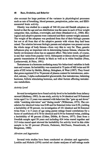 48 Race, Evolution, and Behavior
also account for large portions of the variance in physiological processes
such as rate of breathing, blood pressure, perspiration, pulse rate, and EEG-
measured brain activity.
Obesity was studied in a sample of 540 42-year-old Danish adoptees se­
lected so that the age and sex distribution was the same in each of four weight
categories: thin, medium, overweight, and obese (Stunkard et al., 1986). Bio­
logical and adoptive parents were contacted and their current weight assessed.
The weight of the adoptees was predicted from that of their biologic parents
but not at all from that of the adoptive parents with whom they had been
raised. The relation between biologic parents and adoptees was present across
the whole range of body fatness—from very thin to very fat. Thus, genetic
influences play an important role in determining human fatness, whereas the
family environment alone has no apparent effect. This latter result, of course,
is one that varies from popular views. Subsequent evidence shows significant
genetic transmission of obesity in black as well as in white families (Ness,
Laskarzewski, & Price, 1991).
Testosterone is a hormone mediating many bio-behavioral variables in both
men and women. Its heritability was examined in 75 pairs of MZ twins and 88
pairs of DZ twins by Meikle, Bishop, Stringham, & West (1987). They found
that genes regulated 25 to 76 percent of plasma content for testosterone, estra­
diol, estrone, 3 alpha-audiostanediol glucuronide, free testosterone, lutinizing
hormone, follicle stimulating hormone, and other factors affecting testoster­
one metabolism.
Activity Level
Several investigators have found activity level to be heritable from infancy
onward (Matheny, 1983). In one study, activity in 54 identical and 39 fraternal
twins aged 3 to 12 years was assessed with behaviors like “gets up and down”
while “watching television” and “during meals” (Willerman, 1973). The cor­
relation for identical twins was 0.88 and for fraternal twins was 0.59, yielding
a heritability of 58 percent. An investigation of 181 identical and 84 fraternal
twins from 1 to 5 years of age using parent ratings found correlations for a
factor of zestfulness of 0.78 for identical and 0.54 for fraternal twins, yielding
a heritability of 48 percent (Cohen, Dibble, & Grawe, 1977). Data from a
Swedish sample aged 59 years and including 424 twins reared together and
315 twins reared apart showed the heritability for activity level in this older
sample to be 25 percent (Plomin, Pedersen, McCleam, Nesselroade, &
Bergeman, 1988).
Altruism and Aggression
Several twin studies have been conducted on altruism and aggression.
Loehlin and Nichols (1976) carried out cluster analyses of self-ratings made
 