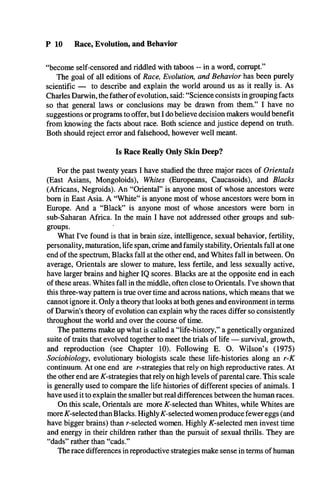 P 10 Race, Evolution, and Behavior
“become self-censored and riddled with taboos -- in a word, corrupt.”
The goal of all editions of Race, Evolution, and Behavior has been purely
scientific — to describe and explain the world around us as it really is. As
Charles Darwin, the father of evolution, said: “Science consists in grouping facts
so that general laws or conclusions may be drawn from them.” I have no
suggestions or programs to offer, but I do believe decision makers would benefit
from knowing the facts about race. Both science and justice depend on truth.
Both should reject error and falsehood, however well meant.
Is Race Really Only Skin Deep?
For the past twenty years I have studied the three major races of Orientals
(East Asians, Mongoloids), Whites (Europeans, Caucasoids), and Blacks
(Africans, Negroids). An “Oriental” is anyone most of whose ancestors were
bom in East Asia. A “White” is anyone most of whose ancestors were bom in
Europe. And a “Black” is anyone most of whose ancestors were bom in
sub-Saharan Africa. In the main I have not addressed other groups and sub­
groups. '
What I've found is that in brain size, intelligence, sexual behavior, fertility,
personality, maturation, life span, crime and family stability, Orientals fall at one
end of the spectrum, Blacks fall at the other end, and Whites fall in between. On
average, Orientals are slower to mature, less fertile, and less sexually active,
have larger brains and higher IQ scores. Blacks are at the opposite end in each
of these areas. Whites fall in the middle, often close to Orientals. I've shown that
this three-way pattern is true over time and across nations, which means that we
cannot ignore it. Only a theory that looks at both genes and environment in terms
of Darwin's theory of evolution can explain why the races differ so consistently
throughout the world and over the course of time.
The patterns make up what is called a “life-history,” a genetically organized
suite of traits that evolved together to meet the trials of life — survival, growth,
and reproduction (see Chapter 10). Following E. O. Wilson’s (1975)
Sociobiology, evolutionary biologists scale these life-histories along an r-K
continuum. At one end are r-strategies that rely on high reproductive rates. At
the other end are ^-strategies that rely on high levels of parental care. This scale
is generally used to compare the life histories of different species of animals. I
have used it to explain the smaller but real differences between the human races.
On this scale, Orientals are more ^-selected than Whites, while Whites are
more ^-selected than Blacks. Highly^-selected women produce fewer eggs (and
have bigger brains) than r-selected women. Highly A'-selected men invest time
and energy in their children rather than the pursuit of sexual thrills. They are
“dads” rather than “cads.”
The race differences in reproductive strategies make sense in terms of human
 