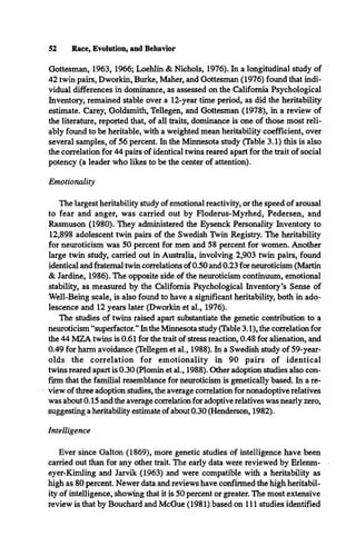52 Race, Evolution, and Behavior
Gottesman, 1963, 1966; Loehlin & Nichols, 1976). In a longitudinal study of
42 twin pairs, Dworkin, Burke, Maher, and Gottesman (1976) found that indi­
vidual differences in dominance, as assessed on the California Psychological
Inventory, remained stable over a 12-year time period, as did the heritability
estimate. Carey, Goldsmith, Tellegen, and Gottesman (1978), in a review of
the literature, reported that, of all traits, dominance is one of those most reli­
ably found to be heritable, with a weighted mean heritability coefficient, over
several samples, of 56 percent. In the Minnesota study (Table 3.1) this is also
the correlation for 44 pairs of identical twins reared apart for the trait of social
potency (a leader who likes to be the center of attention).
Emotionality
The largest heritability study of emotional reactivity, or the speed of arousal
to fear and anger, was carried out by Floderus-Myrhed, Pedersen, and
Rasmuson (1980). They administered the Eysenck Personality Inventory to
12,898 adolescent twin pairs of the Swedish Twin Registry. The heritability
for neuroticism was 50 percent for men and 58 percent for women. Another
large twin study, carried out in Australia, involving 2,903 twin pairs, found
identical and fraternal twin correlations of 0.50 and 0.23 for neuroticism (Martin
& Jardine, 1986). The opposite side of the neuroticism continuum, emotional
stability, as measured by the California Psychological Inventory’s Sense of
Well-Being scale, is also found to have a significant heritability, both in ado­
lescence and 12 years later (Dworkin et al., 1976).
The studies of twins raised apart substantiate the genetic contribution to a
neuroticism “superfactor.” In the Minnesota study (Table 3.1), the correlation for
the 44 MZA twins is 0.61 for the trait of stress reaction, 0.48 for alienation, and
0.49 for harm avoidance (Tellegen et al., 1988). In a Swedish study of 59-year-
olds the correlation for emotionality in 90 pairs of identical
twins reared apart is 0.30 (Plomin et al., 1988). Other adoption studies also con­
firm that the familial resemblance for neuroticism is genetically based. In a re­
view of three adoption studies, the average correlation for nonadoptive relatives
was about 0.15 and the average correlation for adoptive relatives was nearly zero,
suggesting a heritability estimate of about 0.30 (Henderson, 1982).
Intelligence
Ever since Galton (1869), more genetic studies of intelligence have been
carried out than for any other trait. The early data were reviewed by Erlenm-
eyer-Kimling and Jarvik (1963) and were compatible with a heritability as
high as 80 percent. Newer data and reviews have confirmed the high heritabil­
ity of intelligence, showing that it is 50 percent or greater. The most extensive
review is that by Bouchard and McGue (1981) based on 111 studies identified
 