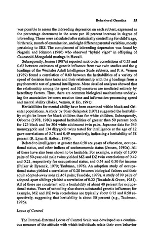 Behavioral Genetics 55
was possible to assess the inbreeding depression on each subtest, expressed as
the percentage decrement in the score per 10 percent increase in degree of
inbreeding. These were calculated after statistically controlling for child’s age,
birth rank, month of examination, and eight different parental variables, mostly
pertaining to SES. The complement of inbreeding depression was found by
Nagoshi and Johnson (1986) who observed “hybrid vigor” in offspring of
Caucasoid-Mongoloid matings in Hawaii.
Subsequently, Jensen (1987a) reported rank order correlations of 0.55 and
0.62 between estimates of genetic influence from two twin studies and the g
loadings of the Wechsler Adult Intelligence Scale subtests, and P. A. Vernon
(1989) found a correlation of 0.60 between the heritabilities of a variety of
speed of decision time tasks and their relationship with the g loadings from a
psychometric test of general intelligence. More detailed analyses showed that
the relationship among the speed and IQ measures are mediated entirely by
hereditary factors. Thus, there are common biological mechanisms underly­
ing the association between reaction time and information-processing speed
and mental ability (Baker, Vernon, & Ho, 1991).
Heritabilities for mental ability have been examined within black and Ori­
ental populations. A study by Scarr-Salapatek (1971) suggested the heritabil-
ity might be lower for black children than for white children. Subsequently,
Osborne (1978, 1980) reported heritabilities of greater than 50 percent both
for 123 black and for 304 white adolescent twin pairs. Japanese data for 543
monozygotic and 134 dizygotic twins tested for intelligence at the age of 12
gave correlations of 0.78 and 0.49 respectively, indicating a heritability of 58
percent (R. Lynn & Hattori, 1990).
Related to intelligence at greater than 0.50 are years of education, occupa­
tional status, and other indices of socioeconomic status (Jensen, 1980a). All
of these have also been shown to be heritable. For example, a study of 1,900
pairs of 50-year-old male twins yielded MZ and DZ twin correlations of 0.42
and 0.21, respectively for occupational status, and 0.54 and 0.30 for income
(Fulker & Eysenck, 1979; Taubman, 1976). An adoption study of occupa­
tional status yielded a correlation of 0.20 between biological fathers and their
adult adopted-away sons (2,467 pairs; Teasdale, 1979). A study of 99 pairs of
adopted-apart siblings yielded a correlation of 0.22 (Teasdale & Owen, 1981).
All of these are consistent with a heritability of about 40 percent for occupa­
tional status. Years of schooling also shows substantial genetic influence; for
example, MZ and DZ twin correlations are typically about 0.75 and 0.50 re­
spectively, suggesting that heritability is about 50 percent (e.g., Taubman,
1976).
Locus o f Control
The Internal-External Locus of Control Scale was developed as a continu­
ous measure of the attitude with which individuals relate their own behavior
 