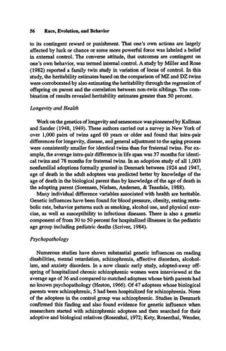 56 Race, Evolution, and Behavior
to its contingent reward or punishment. That one’s own actions are largely
affected by luck or chance or some more powerful force was labeled a belief
in external control. The converse attitude, that outcomes are contingent on
one’s own behavior, was termed internal control. A study by Miller and Rose
(1982) reported a family twin study in variation of locus of control. In this
study, the heritability estimates based on the comparison of MZ and DZ twins
were corroborated by also estimating the heritability through the regression of
offspring on parent and the correlation between non-twin siblings. The com­
bination of results revealed heritability estimates greater than 50 percent.
Longevity and Health
Work on the genetics of longevity and senescence was pioneered by Kallman
and Sander (1948, 1949). These authors carried out a survey in New York of
over 1,000 pairs of twins aged 60 years or older and found that intra-pair
differences for longevity, disease, and general adjustment to the aging process
were consistently smaller for identical twins than for fraternal twins. For ex­
ample, the average intra-pair difference in life span was 37 months for identi­
cal twins and 78 months for fraternal twins. In an adoption study of all 1,003
nonfamilial adoptions formally granted in Denmark between 1924 and 1947,
age of death in the adult adoptees was predicted better by knowledge of the
age of death in the biological parent than by knowledge of the age of death in
the adopting parent (Sorensen, Nielsen, Andersen, & Teasdale, 1988).
Many individual difference variables associated with health are heritable.
Genetic influences have been found for blood pressure, obesity, resting meta­
bolic rate, behavior patterns such as smoking, alcohol use, and physical exer­
cise, as well as susceptibility to infectious diseases. There is also a genetic
component of from 30 to 50 percent for hospitalized illnesses in the pediatric
age group including pediatric deaths (Scriver, 1984).
Psychopathology
Numerous studies have shown substantial genetic influences on reading
disabilities, mental retardation, schizophrenia, affective disorders, alcohol­
ism, and anxiety disorders. In a now classic early study, adopted-away off­
spring of hospitalized chronic schizophrenic women were interviewed at the
average age of 36 and compared to matched adoptees whose birth parents had
no known psychopathology (Heston, 1966). Of 47 adoptees whose biological
parents were schizophrenic, 5 had been hospitalized for schizophrenia. None
of the adoptees in the control group was schizophrenic. Studies in Denmark
confirmed this finding and also found evidence for genetic influence when
researchers started with schizophrenic adoptees and then searched for their
adoptive and biological relatives (Rosenthal, 1972; Kety, Rosenthal, Wender,
 