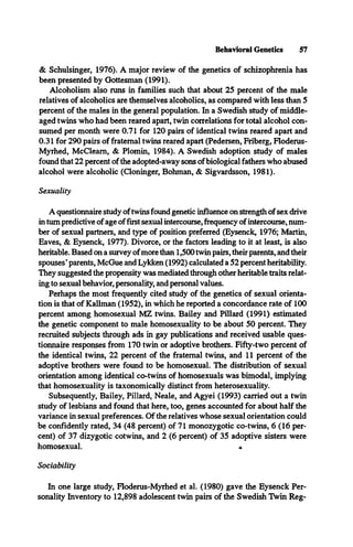 Behavioral Genetics 57
& Schulsinger, 1976). A major review of the genetics of schizophrenia has
been presented by Gottesman (1991).
Alcoholism also runs in families such that about 25 percent of the male
relatives of alcoholics are themselves alcoholics, as compared with less than 5
percent of the males in the general population. In a Swedish study of middle-
aged twins who had been reared apart, twin correlations for total alcohol con­
sumed per month were 0.71 for 120 pairs of identical twins reared apart and
0.31 for 290 pairs of fraternal twins reared apart (Pedersen, Friberg, Floderus-
Myrhed, McCleam, & Plomin, 1984). A Swedish adoption study of males
found that 22 percent of the adopted-away sons ofbiological fathers who abused
alcohol were alcoholic (Cloninger, Bohman, & Sigvardsson, 1981).
Sexuality
A questionnaire study oftwins found genetic influence on strength of sex drive
in turn predictive of age offirst sexual intercourse, frequency of intercourse, num­
ber of sexual partners, and type of position preferred (Eysenck, 1976; Martin,
Eaves, & Eysenck, 1977). Divorce, or the factors leading to it at least, is also
heritable. Based on a survey ofmore than 1,500 twin pairs, their parents, and their
spouses* parents, McGue and Lykken (1992) calculated a 52 percent heritability.
They suggested the propensity was mediated through other heritable traits relat­
ing to sexual behavior, personality, and personal values.
Perhaps the most frequently cited study of the genetics of sexual orienta­
tion is that of Kallman (1952), in which he reported a concordance rate of 100
percent among homosexual MZ twins. Bailey and Pillard (1991) estimated
the genetic component to male homosexuality to be about 50 percent. They
recruited subjects through ads in gay publications and received usable ques­
tionnaire responses from 170 twin or adoptive brothers. Fifty-two percent of
the identical twins, 22 percent of the fraternal twins, and 11 percent of the
adoptive brothers were found to be homosexual. The distribution of sexual
orientation among identical co-twins of homosexuals was bimodal, implying
that homosexuality is taxonomically distinct from heterosexuality.
Subsequently, Bailey, Pillard, Neale, and Agyei (1993) carried out a twin
study of lesbians and found that here, too, genes accounted for about half the
variance in sexual preferences. Of the relatives whose sexual orientation could
be confidently rated, 34 (48 percent) of 71 monozygotic co-twins, 6 (16 per­
cent) of 37 dizygotic cotwins, and 2 (6 percent) of 35 adoptive sisters were
homosexual. «
Sociability
In one large study, Floderus-Myrhed et al. (1980) gave the Eysenck Per­
sonality Inventory to 12,898 adolescent twin pairs of the Swedish Twin Reg­
 