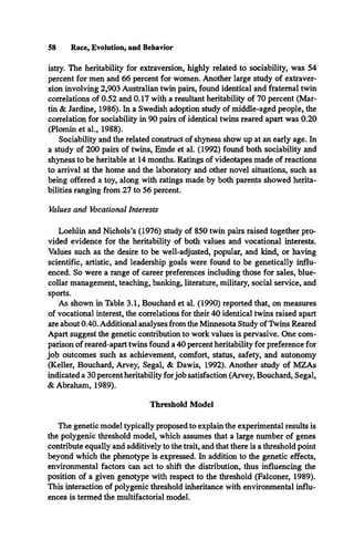 58 Race, Evolution, and Behavior
istry. The heritability for extraversion, highly related to sociability, was 54
percent for men and 66 percent for women. Another large study of extraver­
sion involving 2,903 Australian twin pairs, found identical and fraternal twin
correlations of 0.52 and 0.17 with a resultant heritability of 70 percent (Mar­
tin & Jardine, 1986). In a Swedish adoption study of middle-aged people, the
correlation for sociability in 90 pairs of identical twins reared apart was 0.20
(Plomin et al., 1988).
Sociability and the related construct of shyness show up at an early age. In
a study of 200 pairs of twins, Emde et al. (1992) found both sociability and
shyness to be heritable at 14 months. Ratings of videotapes made of reactions
to arrival at the home and the laboratory and other novel situations, such as
being offered a toy, along with ratings made by both parents showed herita-
bilities ranging from 27 to 56 percent.
Values and Vocational Interests
Loehlin and Nichols’s (1976) study of 850 twin pairs raised together pro­
vided evidence for the heritability of both values and vocational interests.
Values such as the desire to be well-adjusted, popular, and kind, or having
scientific, artistic, and leadership goals were found to be genetically influ­
enced. So were a range of career preferences including those for sales, blue-
collar management, teaching, banking, literature, military, social service, and
sports.
As shown in Table 3.1, Bouchard et al. (1990) reported that, on measures
of vocational interest, the correlations for their 40 identical twins raised apart
are about 0.40. Additional analyses from the Minnesota Study ofTwins Reared
Apart suggest the genetic contribution to work values is pervasive. One com­
parison of reared-apart twins found a 40 percent heritability for preference for
job outcomes such as achievement, comfort, status, safety, and autonomy
(Keller, Bouchard, Arvey, Segal, & Dawis, 1992). Another study of MZAs
indicated a 30 percent heritability forjob satisfaction (Arvey, Bouchard, Segal,
& Abraham, 1989).
Threshold Model
The genetic model typically proposed to explain the experimental results is
the polygenic threshold model, which assumes that a large number of genes
contribute equally and additively to the trait, and that there is a threshold point
beyond which the phenotype is expressed. In addition to the genetic effects,
environmental factors can act to shift the distribution, thus influencing the
position of a given genotype with respect to the threshold (Falconer, 1989).
This interaction of polygenic threshold inheritance with environmental influ­
ences is termed the multifactorial model.
 